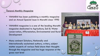 Vanarai Monthly Magazine
• VANARAI has been publishing a monthly magazine
and an Annual Special issue in Marathi since 1990
• VANARAI magazine is a one of the leading Marathi
magazine dedicated to Agriculture, Soil & Water
conservation, Afforestation, Environmental and Rural
Development
• Many eminent Scholars, Nationally and
Internationally acclaimed authors, writers, subject
matter experts of various field share their thoughts
through the magazine and has huge response at the
grass root level
 