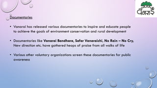 Documentaries
• Vanarai has released various documentaries to inspire and educate people
to achieve the goals of environment conservation and rural development
• Documentaries like Vanarai Bandhara, Safar Vanaraichi, No Rain – No Cry,
New direction etc. have gathered heaps of praise from all walks of life
• Various other voluntary organizations screen these documentaries for public
awareness
 