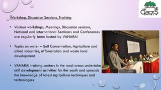 Workshop, Discussion Sessions, Training
• Various workshops, Meetings, Discussion sessions,
National and International Seminars and Conferences
are regularly been hosted by VANARAI
• Topics on water – Soil Conservation, Agriculture and
allied industries, afforestation and waste land
development
• VANARAI training canters in the rural areas undertake
skill development activities for the youth and spreads
the knowledge of latest agriculture techniques and
technologies
 