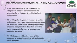 • It was launched in 2016 by VANARAI in 65
villages with people’s participation on the
circumstantial of frequent drought situation in
Maharashtra
• This is village-level system to measure organize
and manage rain water. Also to promote activities
like water-soil conservation, developing grazing-
lands and tree plantation. Based on available
water we promote farmers to produce crop
consuming less water
• VANARAI seeks to widen the range of this
campaign to make Maharashtra self-sufficient in
water resources
JALSAMVARDHAN PANCHAYAT – A PEOPLE’S MOVEMENT
 