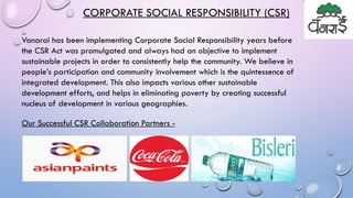 Vanarai has been implementing Corporate Social Responsibility years before
the CSR Act was promulgated and always had an objective to implement
sustainable projects in order to consistently help the community. We believe in
people’s participation and community involvement which is the quintessence of
integrated development. This also impacts various other sustainable
development efforts, and helps in eliminating poverty by creating successful
nucleus of development in various geographies.
CORPORATE SOCIAL RESPONSIBILITY (CSR)
Our Successful CSR Collaboration Partners -
 