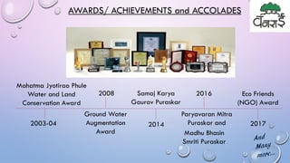 AWARDS/ ACHIEVEMENTS and ACCOLADES
2003-04
Mahatma Jyotirao Phule
Water and Land
Conservation Award
2008
Ground Water
Augmentation
Award
2014
Madhu Bhasin
Smriti Puraskar
Samaj Karya
Gaurav Puraskar
Paryavaran Mitra
Puraskar and
2016 Eco Friends
(NGO) Award
2017
 