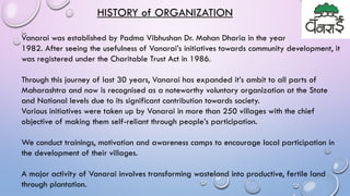 HISTORY of ORGANIZATION
Vanarai was established by Padma Vibhushan Dr. Mohan Dharia in the year
1982. After seeing the usefulness of Vanarai’s initiatives towards community development, it
was registered under the Charitable Trust Act in 1986.
Through this journey of last 30 years, Vanarai has expanded it’s ambit to all parts of
Maharashtra and now is recognised as a noteworthy voluntary organization at the State
and National levels due to its significant contribution towards society.
Various initiatives were taken up by Vanarai in more than 250 villages with the chief
objective of making them self-reliant through people’s participation.
We conduct trainings, motivation and awareness camps to encourage local participation in
the development of their villages.
A major activity of Vanarai involves transforming wasteland into productive, fertile land
through plantation.
 