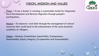 VISION, MISSION AND VALUES
Vision – To be a leader in creating a sustainable model for Integrated
Rural Development and Reverse Migration through people’s
participation..
Mission – To empower rural India through the management of natural
resources that would lead to the enhancement of the socio-economic
conditions of villagers.
Values – Honesty, Commitment, Impartiality, Transparency,
Sustainability, Equity, Integrity, Co-operation and Accountability
 