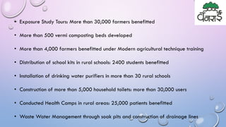 • Exposure Study Tours: More than 30,000 farmers benefitted
• More than 500 vermi composting beds developed
• More than 4,000 farmers benefitted under Modern agricultural technique training
• Distribution of school kits in rural schools: 2400 students benefitted
• Installation of drinking water purifiers in more than 30 rural schools
• Construction of more than 5,000 household toilets: more than 30,000 users
• Conducted Health Camps in rural areas: 25,000 patients benefitted
• Waste Water Management through soak pits and construction of drainage lines
 