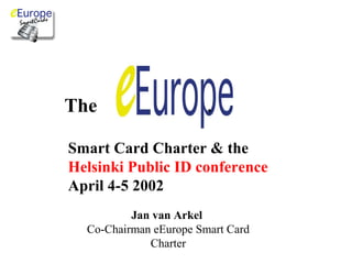 , 
Smart Card Charter & the 
Helsinki Public ID conference 
April 4-5 2002 
Jan van Arkel 
Co-Chairman eEurope Smart Card 
Charter 
The 
 