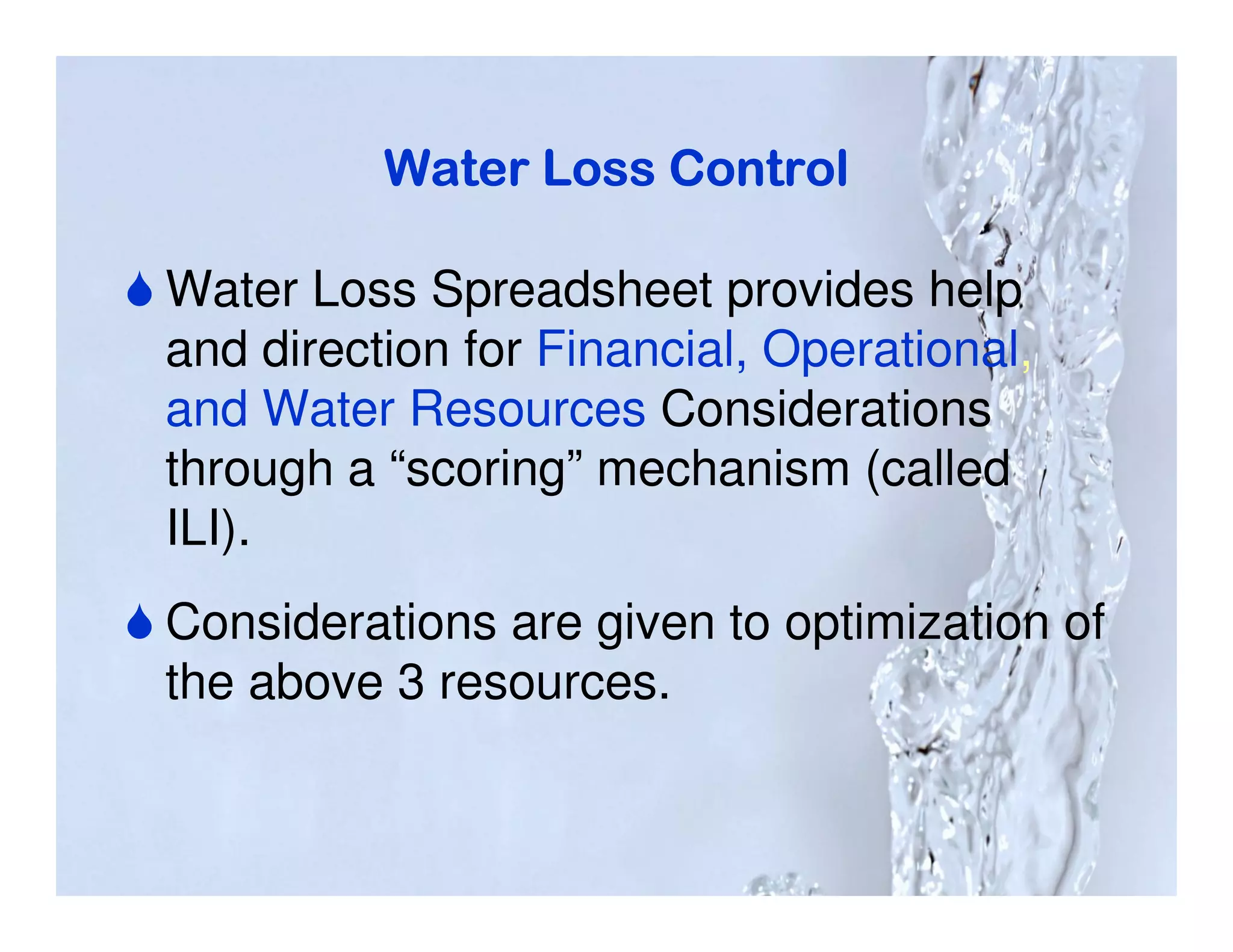 Water Loss Control

Water Loss Spreadsheet provides help
and direction for Financial, Operational,
and Water Resources Considerations
through a “scoring” mechanism (called
ILI).
Considerations are given to optimization of
the above 3 resources.
 