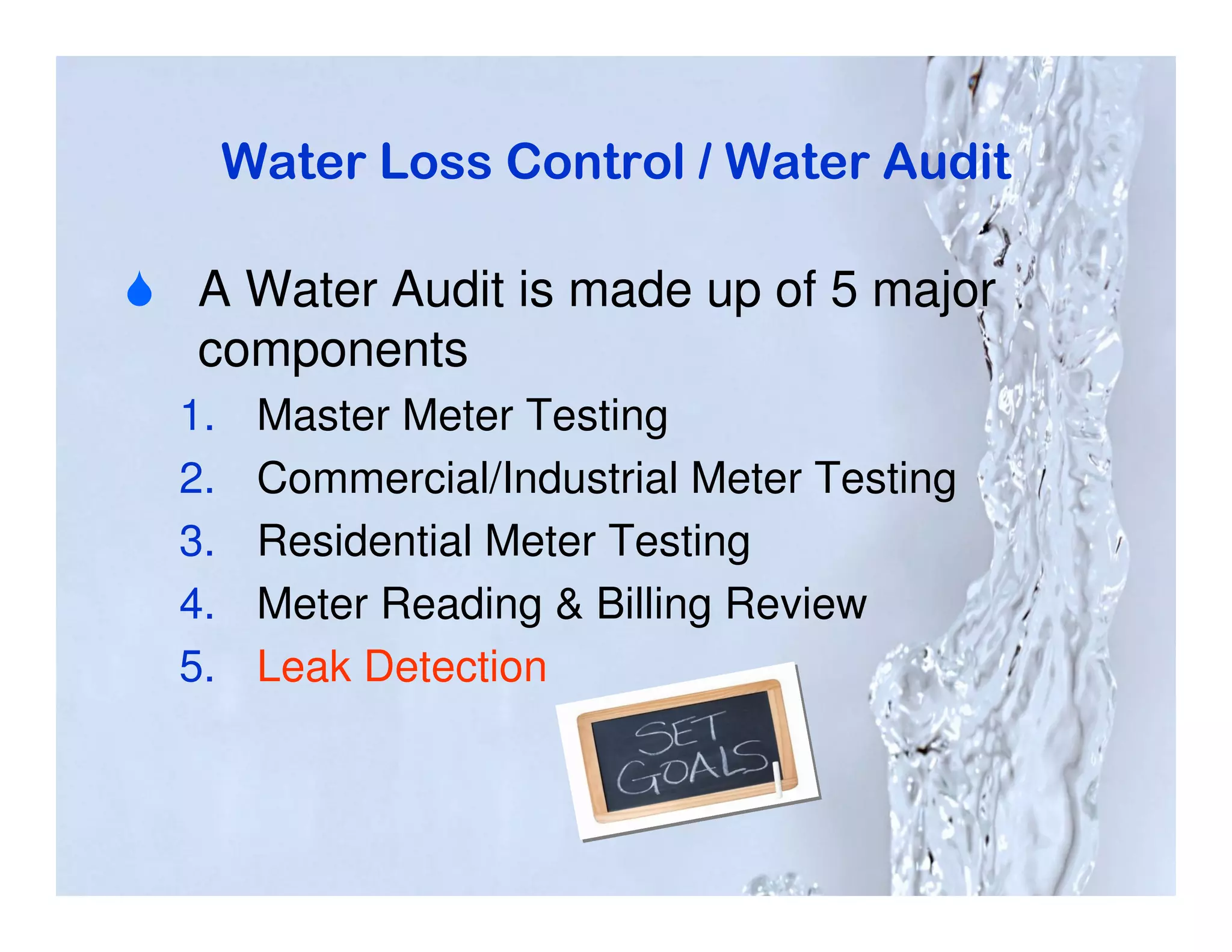 Water Loss Control / Water Audit

 A Water Audit is made up of 5 major
 components
1.    Master Meter Testing
2.    Commercial/Industrial Meter Testing
3.    Residential Meter Testing
4.    Meter Reading & Billing Review
5.    Leak Detection
 