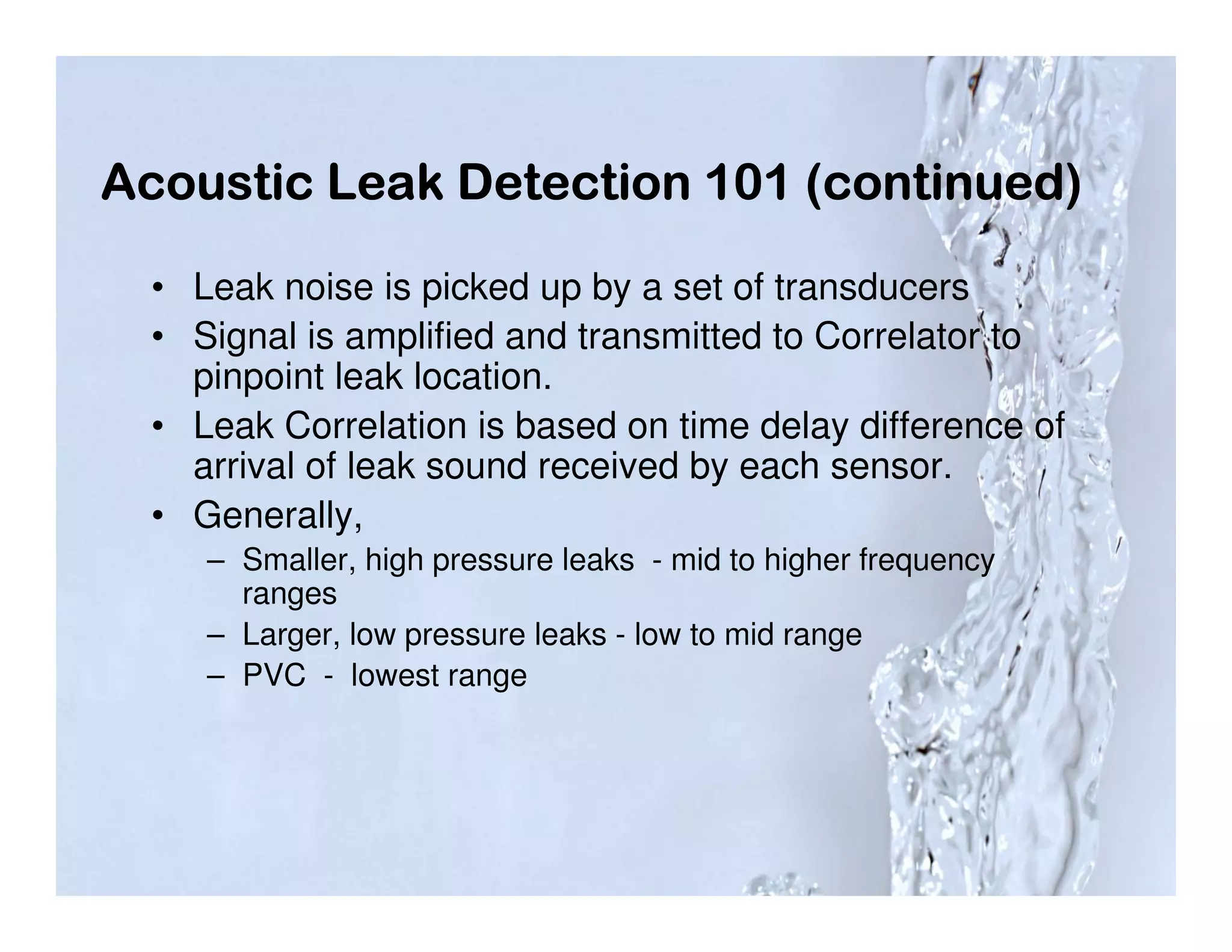 Acoustic Leak Detection 101 (continued)

  • Leak noise is picked up by a set of transducers
  • Signal is amplified and transmitted to Correlator to
    pinpoint leak location.
  • Leak Correlation is based on time delay difference of
    arrival of leak sound received by each sensor.
  • Generally,
     – Smaller, high pressure leaks - mid to higher frequency
       ranges
     – Larger, low pressure leaks - low to mid range
     – PVC - lowest range
 