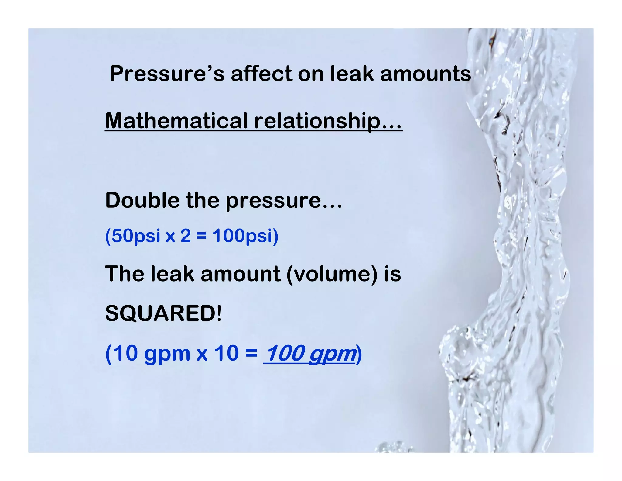 Pressure’s affect on leak amounts

Mathematical relationship…


Double the pressure…
(50psi x 2 = 100psi)

The leak amount (volume) is
SQUARED!
(10 gpm x 10 = 100 gpm)
 