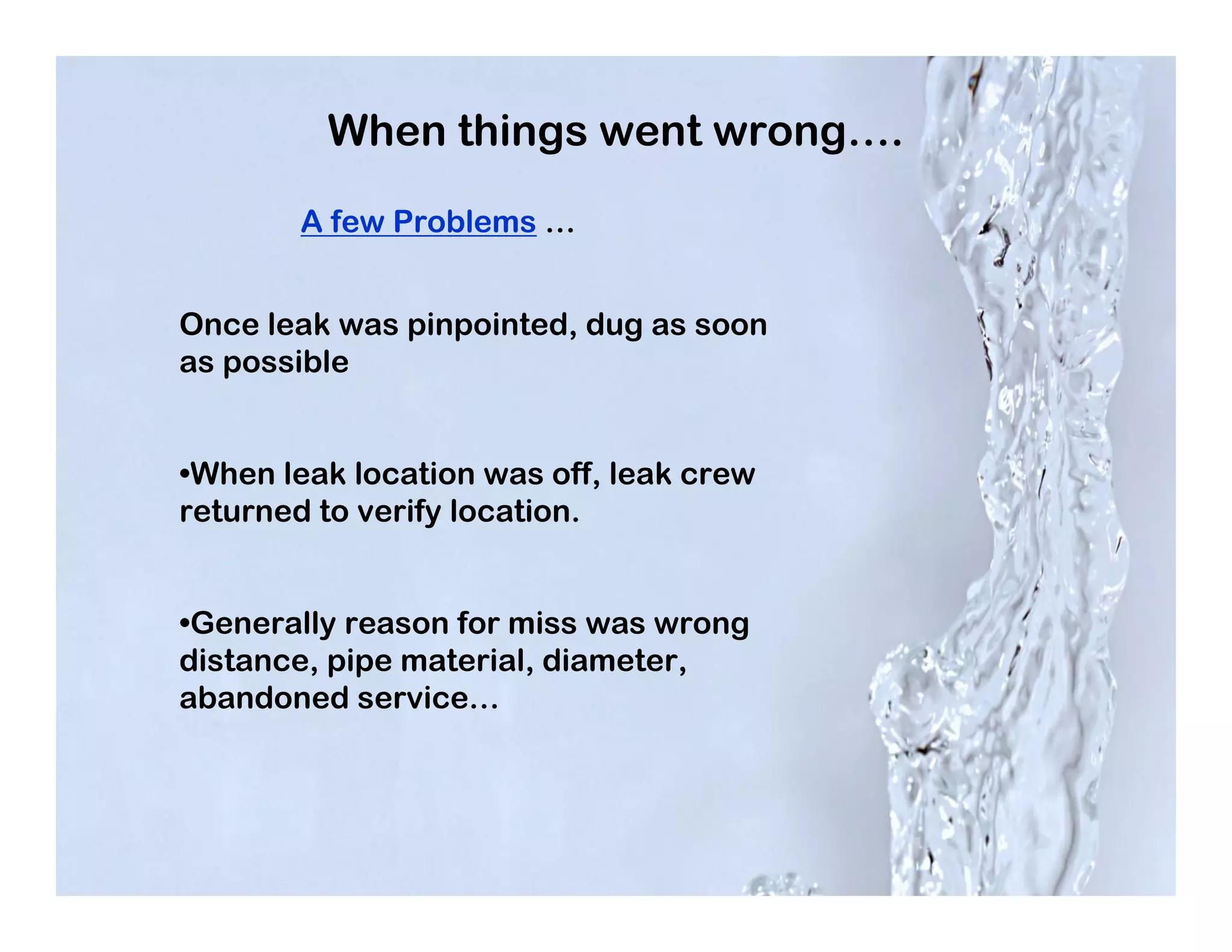 When things went wrong….
       A few Problems …


Once leak was pinpointed, dug as soon
as possible


•When leak location was off, leak crew
returned to verify location.


•Generally reason for miss was wrong
distance, pipe material, diameter,
abandoned service…
 
