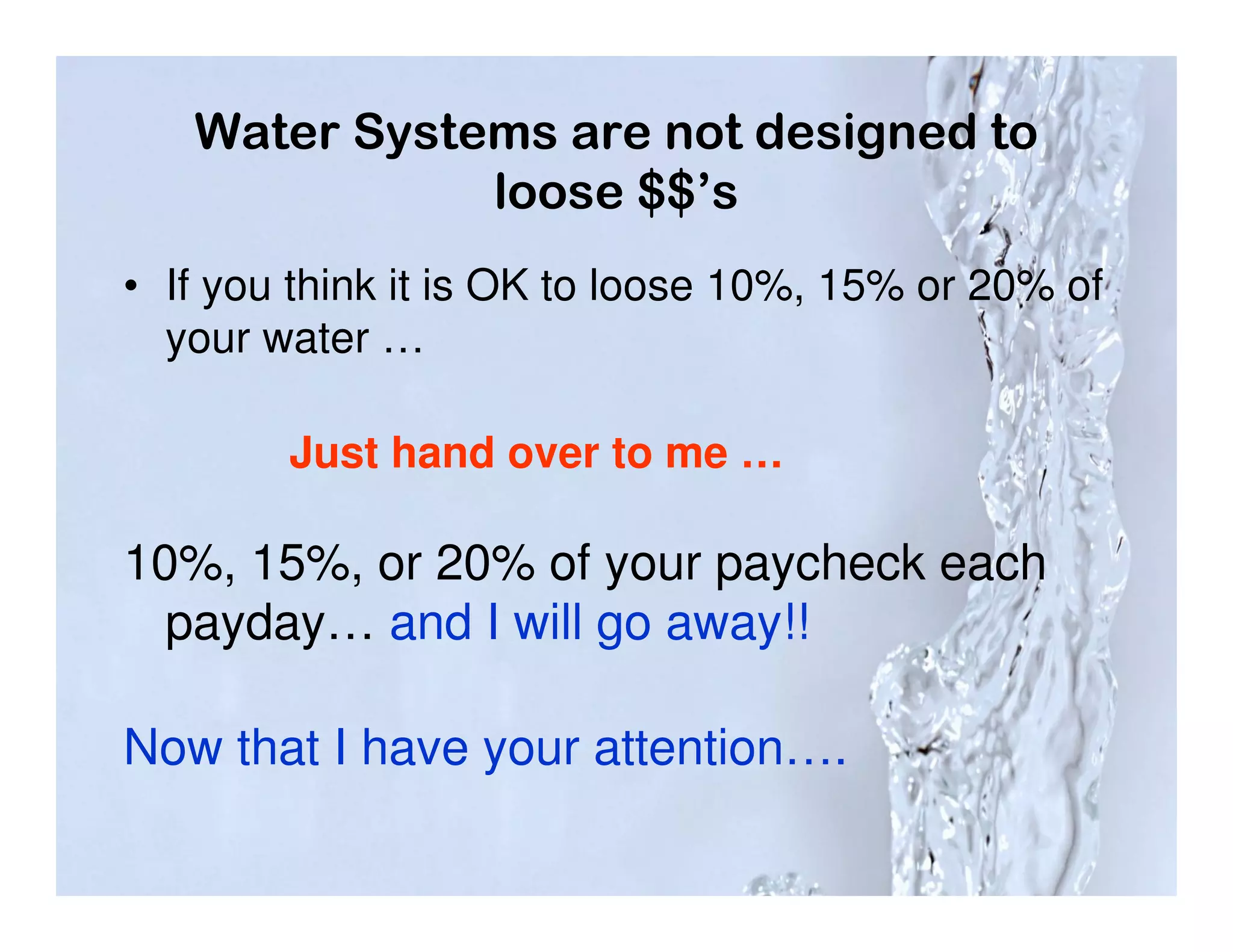 Water Systems are not designed to
              loose $$’s
• If you think it is OK to loose 10%, 15% or 20% of
  your water …

        Just hand over to me …

10%, 15%, or 20% of your paycheck each
  payday… and I will go away!!

Now that I have your attention….
 