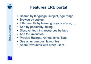 Features LRE portal

              •   Search by language, subject, age range
              •   Browse by subject
              •   Filter results by learning resource type, …
lre.eun.org




              •   Sort by popularity, rating
              •   Discover learning resources by tags
              •   Add to Favourites
              •   Provide Ratings, Annotations, Tags
              •   See other persons’ favourites
              •   Share favourites with other users
 