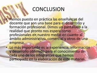 CONCLUSION
• Hemos puesto en práctica las enseñanzas del
docente que son una base para el desarrollo y
formación profesional. Dimos un pantallazo a la
realidad que pronto nos espera como
profesionales en nuestro medio en cuanto al
ámbito administrativo, comercial y otros de una
empresa.
• Lo más importante es la experiencia, información
y desarrollo obtenido para el conocimiento de
cada uno de los integrantes que hemos
participado en la elaboración de este material.
 