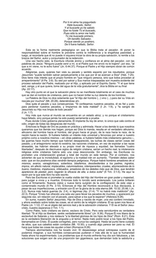 Por ti mi alma ha preguntado
                                         Hete buscado, Señor.
                                       Y al buscarte yo he sabido
                                      Que no fuiste Tú el buscado,
                                      Pues sólo tu amor me halló.
                                        Tú me buscaste primero,
                                          Oh bendito Salvador,
                                       Porque siendo yo postrero,
                                       De ti fuera hallado, Señor.

    Esta es la forma realmente pedagógica en que la Biblia trata al pecador. Al poner la
responsabilidad sobre el hombre le previene contra la indiferencia y la engañosa pasividad; y
luego, al recordarle que él no puede ni siquiera iniciar la obra de su propia salvación, lo remite a los
brazos del Señor, autor y consumador de la redención.
     Una vez hecho esto, la Escritura infunde ánimo y confianza en el alma del pecador, con las
palabras de Jesús: "Ninguno puede venir a mí, si el Padre que me envió no le trajere"; por eso, "al
que a mí viene, no le echo fuera" (Jn. 6:44,37). Porque el Padre y el Hijo siempre obran de común
acuerdo.
    Alégrense, pues, quienes han visto su pecado y sentido espanto por los resultados; porque
Jesucristo "puede también salvar perpetuamente a los que por él se acercan a Dios" (Heb. 7:25).
Dios tiene más interés que el propio hombre en "que ninguno perezca, sino que todos procedan al
arrepentimiento" (II Pe. 3:9). Su sed por salvar y Sus manos traspasadas son muestra evidente del
proceso salvador del Padre, realizado por el Hijo, y aplicado por el Espíritu Santo: "Y el que tiene
sed, venga; y el que quiera, tome del agua de la vida gratuitamente", dice la Biblia en su final
(Ap. 22:17).
    Hay otro punto en el que la salvación plena no se manifiesta totalmente en el caso de muchos
que se dan el nombre de cristianos, pero que no hacen brillar su luz delante de los hombres.
    La Palabra de Dios no dice solamente que "el Hijo del hombre (...) vino (...) para dar su Vida en
rescate por muchos" (Mt. 20:28), deteniéndose ahí.
    Dios quita el pecado y sus consecuencias. "Si confesamos nuestros pecados, él es fiel y justo
para perdonar nuestros pecados, y limpiarnos de toda maldad" (I Jn. 1:9), y "la sangre de
Jesucristo su Hijo nos limpia de todo pecado"
(I Jn. 1:7).
    Hoy más que nunca el mundo se encuentra en un estado atroz; y no porque el cristianismo
haya fallado, sino porque jamás ha sido puesto seriamente a prueba.
    Pues donde Cristo gobierna plenamente, Él implanta Su ley de amor, lo único que vale contra el
odio, origen de todas las desgracias del mundo.
    Entonces la Regla de Oro es puesta en práctica y admirada. Hacer a los demás lo que nosotros
queramos que los demás nos hagan, porque así Dios lo manda, resulta en el verdadero altruismo;
altruismo del hombre hacia el hombre, del grupo hacia el grupo, de la raza hacia la raza, de la
nación hacia la nación. Si hubiera habido un interés más universal y fervoroso por amar a nuestro
prójimo como a nosotros mismos —en otras palabras, si hubiera habido más cristianismo genuino—,
las guerras hace mucho tiempo que habrían desaparecido, las luchas de clases serían cosas del
pasado, y el antagonismo racial no existiría; las naciones cristianas, en vez de explotar a las razas
atrasadas, las habrían elevado a su propio nivel de riqueza y equidad; las llamadas "cuatro
libertades", después de diecinueve siglos de religión cristiana, serían un hecho real; la intolerancia
religiosa entre cristianos habría sido una cosa desconocida. Sin embargo, las Escrituras no
prometen una cristianización gradual y total del mundo en este tiempo. Por el contrario, nos
advierten de que la incredulidad, el egoísmo y la maldad irán en aumento. "También debes saber
esto: que en los postreros días vendrán tiempos peligrosos. Porque habrá hombres amadores de sí
mismos, avaros, vanagloriosos, soberbios, blasfemos, desobedientes a los padres, ingratos,
impíos, sin afecto natural, implacables, calumniadores, intemperantes, crueles, aborrecedores de lo
bueno, traidores, impetuosos, infatuados, amadores de los deleites más que de Dios, que tendrán
apariencia de piedad, pero negarán la eficacia de ella; a éstos evita" (II Tim. 3:1-5). He aquí la
razón por la que este libro ha sido escrito.
    Pero las Escrituras sí prometen la vuelta visible del Hijo del Hombre en gran poder y majestad,
para juzgar a vivos y a muertos. Entonces todo lo torcido será enderezado. Los justos brillarán
como el firmamento. Nuevos cielos y nueva tierra surgirán de la conflagración de este viejo y
contaminado mundo (II Pe. 3:10). Entonces el Hijo del Hombre reconocerá a Sus discípulos, a
pesar de sus imperfecciones, y entrarán con Él en la gloria de la vida eterna (Mt. 10:32; 25:46; I Jn.
3:2). Nunca más habrá guerras (Is. 2:4), ni lágrimas (Ap. 21:4). "Y no habrá más maldición" (Ap.
22:3). Porque "Cristo fue ofrecido una sola vez para llevar los pecados de muchos; y aparecerá por
segunda vez, sin relación con el pecado, para salvar a los que le esperan" (Hebreos 9:28).
    En suma, nuestro Señor Jesucristo, Hijo de Dios y nacido de mujer, una vez cordero inmolado,
y ahora exaltado sobre todas las cosas, es el centro de la religión cristiana. Él es quien nos lleva al
Padre (Jn. 1:12). £1 es el objeto del servicio leal y de la adoración cristianos. Y Él es el Señor Jesu-
cristo, nuestra esperanza (I Tim. 1:1).
    Como Pablo, todo cristiano es siervo, esclavo de Cristo. Pero esta servidumbre es verdadera
libertad: "Si el Hijo os libertare, seréis verdaderamente libres" (Jn. 8:36). Porque Él nos libera de la
esclavitud de Satanás y nos restaura "a la libertad gloriosa de los hijos de Dios" (Rom. 8:21). Ésta
es la verdadera liberación de la angustia y el temor. Nada malo podrá tocar a los hijos del Padre,
bienamados en Cristo. Él puede corregirles, pero nunca los castigará. Hasta tal punto tiene cuidado
de ellos, que sus cabellos están contados (Mt. 10:30); y cuando algo parece ser para su mal, Él
hace que todas las cosas les ayuden a bien (Romanos 8:28).
    Tiempos atormentados nos ha tocado vivir. El desasosiego actual sobrepasa cuanto de él
podamos imaginar, y sus horribles consecuencias pudieran ir más allá de lo que la humanidad
hasta ahora ha experimentado. Los problemas que el mundo enfrenta hoy día son fabulosos, y las
soluciones que exigen son de una proporción tan gigantesca, que demandan toda la sabiduría y
 