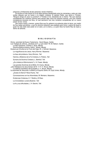 prejuicios y limitaciones de tipo personal, racial e histórico.
       Ni siquiera el más bisoño en la fe debe sentirse desalentado ante los crecientes y cada vez más
   sutiles ataques que se hacen a la religión cristiana. El apóstol Pablo, que decía a Timoteo:
   "Ninguno tenga en poco tu juventud" (I Timoteo 4:12), declaraba de sí mismo: "No que seamos
   competentes por nosotros mismos para pensar algo como de nosotros mismos, sino que nuestra
   competencia proviene de Dios, el cual asimismo nos hizo ministros competentes de un nuevo
   pacto" (II Cor. 3:5,6).
       Del mismo modo y manera, quiera Dios que Su gobierno se extienda sobre la tierra, por medio
   de Sus leales servidores, y que Su dominio soberano sea exaltado para honor y gloria de Aquel a
   quien ha sido dado todo poder en el cielo y en la tierra, y a quien Dios ha hecho Rey de reyes y
   Señor de señores.




                                          BIBLIOGRAFÍA

Divina autoridad del Nuevo Testamento, David Bogue, Caribe.
Los Testigos de Jehová. ¿Quiénes son? ¿y qué creen? W. M. Nelson, Caribe.
    La Neo-Ortodoxia, Charles C. Ryrie, Moody.
    Doctrina Bíblica práctica. Keith L. Books, Moody.
Esclavo por 30 años en la Torre del Vigia, W. J. Schnell, Nazarena.
   La magnificencia de Jesús, Harry Rimmer, Nazarena.
   La llave del problema. Harry Rimmer, Tell.
   Hechos y Misterios de la Fe Cristiana, A. Pieters, Tell.
   Sumario de Doctrina Cristiana, L. Berkhof, Tell.
   ¿Es cristiano el Mormonismo? J. H. Fraser, Moody.
   Las grandes Doctrinas de la Biblia, W. Evans, Moody.
¿Son fidedignos los documentos del N. T.? F. F. Bruce, Moody.
   La defensa apostólica del Evangelio, F. F. Bruce, Moody.
La autoridad de Jesucristo, la Biblia y el Espíritu Santo, M. Lloyd Jones, Moody.
   ¿Existe el infierno? Rene Pache, Tell.
   Conversaciones con los Adventistas, M. Montano, Nazareno.
   Evidencias Cristianas, E. Y Mullins, El Paso.
   La Inmortalidad, Loraine Boetner, Tell.
   La fe y sus dificultades, J. H. Bavink, Tell.
 