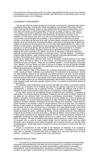 todo acabará en una nueva persecución. Ya el genio desequilibrado de Hitler acusó a los cristianos
de atravesarse en el camino de la Pax Germana, que había de ser una bendición para el mundo,
por medio del racismo, con el Weltgeist.


¿PAGANISMO O CRISTIANISMO?

    Hoy día hay suficiente número de libros en el mercado, para promover y alimentar este espíritu
conciliatorio. Entre ellos, el de Braden (Tbese Also Believe), y los de Bach (They Have Found a
Faitb y Faith and My Friends), ocupan un lugar preeminente. De acuerdo con estos libros, si la fe
tiene algún valor es por su efecto psicológico más que por su objeto. Chester E. Tulga escribe:
"Una religión mundial está en gestación; pero su carácter será religioso más bien que cristiano;
humano antes que divino; natural mejor que sobrenatural. Su dios será su servidor, no su
soberano; su Cristo será su guía, pero no su rey; su economía política será una democracia, y no
una teocracia; sus santos serán sus socialistas, y no sus adivinos; su meta será una utopía
humana, y no el Reino del Rey que ha de venir. La futura religión universal es vislumbrada por los
liberales como el anuncio de la inminencia del «Reino»; pero para los escritores que se apoyan en
la Biblia, es el precursor del anticristo (II Tes. 2:3-12)" (The Case Against Modernism, 1950, p. 58).
Desde el campo opuesto, concuerdan con esto expresiones tales como las que pueden leerse, por
ejemplo, en un artículo de prensa, del 5 de enero de 1951, en el que el escritor A. P., citando a
Abdel Rahman Azzam Pasha, Secretario General de la Liga Árabe, afirma que "una alianza
espiritual del mundo musulmán y el cristiano, reuniría en un solo grupo a más de la mitad de la
población mundial, para presentar frente a un enemigo común". "Las dos religiones —manifestó el
dirigente árabe en Roma— están fundadas sobre una elevada y exquisita espiritualidad, y ambas
se hallan amenazadas por el mismo enemigo: el materialismo ateo."
Aparte de los citados libros, tenemos otros, como el Handbook of Denominations in the United
States (1951), de Frank S. Mead, en el que el autor, "sin malevolencia hacia nadie, antes bien,
queriendo ser justo con todos" —éstas son sus palabras literales—, no sólo describe a las sectas
como "iglesias", sino que dedica sus obras "a los que en la Iglesia ven que las grandes verdades
que tenemos como base común son más importantes para Dios y el hombre que las pequeñas
diferencias y barreras que nos dividen".
    También debemos citar el libro favorito del presidente Eisenhower, Declaration of Freedom
(1955), escrito por El-ton Trueblood, cuyo capítulo final, "El fundamento de la esperanza", termina
con estas palabras: "Esta fe es tan vigorizante que debiera provocar a la unión. La sima existente
entre una mera concepción secular del mundo y cualquier otro concepto que reconozca una Base
Personal para el orden moral, es tan grande y tan crucial, que aquellos que creen en ésta, están
locos si se dejan separar por sus diferencias particulares. Musulmanes, cristianos, judíos y muchos
otros necesitan saber que tienen grandes cosas en común. La cuestión de particulares banderías
es secundaria."
    En oposición a este relajamiento de las normas esenciales del cristiano, el presente volumen
mantiene, con H. Bavinck y B. B. Warfield, que sólo hay dos grandes religiones en el mundo: el
autosoterismo, o salvación por el esfuerzo humano; y aquella que atribuye toda la obra de
salvación de este mundo perverso a Dios, esto es, el cristianismo, la única religión verdadera.
    El más ligero examen de las religiones étnicas es suficiente para convencer a cualquiera de
esta verdad. Los antiguos egipcios enseñaban: "Prepárate para los juicios de Osiris, observando
las reglas de una conducta recta". Los primitivos escandinavos proclamaban: "Contiende con
lealtad y honradez". Confucio prescribía: "Anda por el camino hollado; sé un buen ciudadano del
imperio celestial". Por su parte, Buda aconsejaba en la India: "Recorre el noble camino de los Ocho
Senderos". El Islam ordenaba: "Permanece en los Cinco Pilares de la Conducta". Todas estas reli-
giones enseñan a los hombres a obrar su propia salvación. Pero no es esto todo. Las religiones
étnicas no sólo enseñan el autosoterismo, o salvación por medios y esfuerzos propios, sino que la
que prometen es de un tipo casi terreno en su concepción. Es la vida natural de este mundo vivida
de nuevo, exenta de sus sinsabores y amarguras. Para los mahometanos significa "lugares de
deleites sensuales sin cuento —arboledas de frescas umbrías, fuentes cantarínas, frutos deleitosos
colgando de los árboles al alcance de la mano, y esposas ad libidum". Para el antiguo rey nórdico,
el cielo puede resumirse en las siguientes palabras: "Pronto, pronto, sin tardanza, sentado en la
espléndida morada de los dioses, beberé cerveza en un cuerno curvo". Buda no sólo decía con
labios moribundos: "De aquí en adelante sed vosotros vuestra propia luz, vuestro propio refugio, y
no busquéis otro; no veáis en nadie vuestro refugio, sino en vosotros solos"; sino que acabó
afirmando que la salvación que así había de lograrse, por el esfuerzo humano, es "aquella noche
de desesperanza", "aquel abrirse paso a través de los muros de la prisión, no sólo de la vida, sino
del mismo ser".
    Incluso el zoroastrismo, la más elevada de las religiones no cristianas, si se exceptúa el
judaísmo, en su forma no adulterada —algo verdaderamente raro— enseñaba que no existe tal
cosa como un salvador. El hombre debe sufrir el castigo de lo malo que haya hecho. El único
salvador —se añade— con que puede contar, es su vida virtuosa.


PROPÓSITO DE ESTE LIBRO

   1. El estudio de los cultos sectarios convencerá a los cristianos evangélicos de la necesidad
de estudiar más detenidamente la fe dada una vez a los santos. Los mormones, los testigos de
Jehová, los adventistas del séptimo día, tienen siempre listos y dispuestos sus "versículos
demostrativos", que frecuentemente llevan marcados en sus Biblias con lápiz rojo o azul. Por el
contrario, los que siguen la sana doctrina, con harta frecuencia son incapaces de enfrentarse a
 