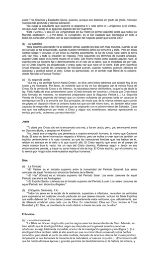 estos Tres Grandes y Exaltados Seres, quienes, aunque son distintos en grado de gloria, merecen
nuestra más profunda y devota adoración.
    "Se ruega al estudiante que examine el diagrama 6 y note cómo el «Unigénito» («El Verbo»,
del que Juan habla) es el segundo aspecto del Ser Supremo.
    "Este «Verbo», y sólo Él, es «engendrado de Su Padre [el primer aspecto] antes que todos los
Mundos existiesen» (...) Por tanto, el «Unigénito» es el Ser exaltado que sobrepasa en todo a
todos los seres del Universo, con la sola excepción del Aspecto-poder que lo creó a Él."

(b)  Su sacrificio
    "Nos estamos acercando ya al solsticio vernal, cuando los días son más oscuros, cuando la luz
del sol casi se ha desvanecido, cuando nuestro hemisferio ártico se torna frío y triste. Pero en estas
noches largas y oscuras, el sol inicia su marcha ascendente, la luz de Cristo nace sobre la tierra
una vez más, y toda la creación se regocija. Pero siguiendo los términos de nuestra analogía,
cuando Cristo nace en la tierra muere en el cielo. Del mismo modo como cuando alguien nace, el
espíritu libre se encierra fija y definitivamente en el velo de la carne, que lo encadena de por vida,
así el Cristo Espíritu es encadenado y preso cada vez que nace en la tierra. Este gran Sacrificio
Anual empieza cuando las campanas de Navidad suenan, cuando nuestros gozosos cánticos de
alabanza y gratitud suben al cielo. Cristo es aprisionado, en el sentido más literal de la palabra,
desde Navidad a Pascua Florida."

(c)   Su segunda venida
     "«La ley y los profetas fueron hasta Cristo», se dice; pero todos sabemos que todavía hoy la ley
existe y es necesaria. Por tanto, es evidente que la ley no fue abrogada con la venida física de
Cristo. Es la venida de Cristo a «lo interno», la naturaleza interior del hombre, la que ha de abolir la
ley. Pablo habla de este advenimiento como «Cristo formado en vosotros», y hasta que Cristo haya
sido formado en nosotros, no estaremos preparados para la Segunda Venida (...) La Segunda
Venida de Cristo depende del tiempo que un número suficiente de personas tarde en alcanzar la
semejanza con Él y la armonía con Sus principios; de modo que, de la misma manera que cuando
se golpea un diapasón vibran al unísono todos los que son del mismo tono, así también ellos sean
capaces de responder a las vibraciones que se originarán con el advenimiento del Salvador. Cada
vez que nos esforzamos por imitar a Cristo y seguir sus enseñanzas, estamos apresurando su
venida; por tanto, luchemos con esa intención."


Jesús

    "Tú dices que Cristo sólo se ha encarnado una vez, y fue en Jesús; pero, ¿no se encarnó antes
en Gautama Buda, y después en Krishna?
    "No. Jesús era un espíritu que pertenecía a nuestra evolución humana, lo mismo que Gautama
Buda. El autor no tiene información respecto a Krishna, pero se inclina a creer que fue también un
espíritu perteneciente a la raza humana, ya que las narraciones hindúes que nos hablan de él,
relatan su entrada en el cielo y lo que ocurrió allá. El Cristo espíritu que entró en el cuerpo de
Jesús cuando éste lo vació, fue un rayo del Cristo cósmico. Podemos seguir a Jesús en sus
encarnaciones previas, y trazar su curso hasta el día de hoy. El Cristo espíritu, por el contrario, no
lo vemos por ningún sitio entre nuestros espíritus humanos."


Dios

(a)   La Trinidad
    "«El Padre» es el Iniciado supremo entre la humanidad del Período Saturnal. Los seres
comunes de aquel Período son ahora los Señores de la Mente.
    "«El Hijo" (Cristo) es el Iniciado supremo del Período Solar. Los seres comunes de aquel
Período son ahora los Arcángeles.
    "«El Espíritu Santo» (Jehová) es el Iniciado supremo del Período Lunar. Los seres comunes de
aquel Período son ahora los Ángeles."

(b)   El Espíritu Santo (Ap. 1:4)
    "Todos los seres en la escala de la existencia, superiores e inferiores, necesitan de vehículos
para expresarse en cualquier mundo particular en que deseen hacerlo. Incluso los Siete Espíritus
que están delante del Trono deben poseer necesariamente estos vehículos, que, naturalmente, son
de diferente condición para cada uno de Ellos. En colectividad, Ellos son Dios, forman la Trina
Divinidad, y Él, Dios, se manifiesta de modo distinto a través de cada uno de ellos."


El hombre

(a) Las razas humanas
    "La Biblia no dice en ningún sitio que los negros sean los descendientes de Cam. Además, es
bien sabido que la etnología bíblica, según se interpreta por lo general entre las personas
ortodoxas, es algo totalmente imposible, a la luz de la investigación geológica y etnológica (...) La
etnología bíblica también relata el año exacto en que ocurrió el diluvio universal y otros hechos
conocidos; pero desde el punto de vista ocultista, derivado de la lectura directa del museo pictórico
del pasado, al que llamamos la memoria de la naturaleza, el caso es muy otro (...) Encontramos allí
que ha habido diversas épocas o grandes períodos de desdoblamiento en la historia de la tierra, y
 