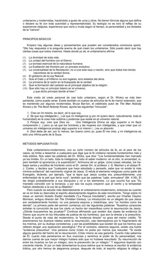 unitarianos y modernistas, haciéndolo a gusto de unos y otros. No tienen fórmula alguna que defina
o declare su fe con toda autoridad y representatividad. Su teología no es sino el reflejo de su
experiencia religiosa, experiencia que varía y muda según el tiempo, la personalidad y los dictados
de la "ciencia".


PRINCIPIOS BÁSICOS

    Empero hay algunas ideas y pensamientos que pueden ser considerados communis opinio.
"(No hay respuesta a la pregunta acerca de qué creen los unitarianos. Sólo puedo decir que hay
ciertas cosas que todos creemos. Hasta donde yo sé, el unitarianismo afirma:

(1)  La divinidad de toda vida.
(2)  La unidad del hombre con el Eterno.
(3)  La bondad esencial de la naturaleza humana.
(4)  La Exaltación del Hombre por un proceso evolutivo.
(5)  La universalidad de la Revelación; no a una sola raza o nación, sino que todos han tenido
        vislumbres de la verdad divina.
(6) El gobierno de la Ley Natural.
(7) Que el Cielo y el Infierno no son lugares, sino estados del alma.
(8) La primacía de la razón en la búsqueda de la verdad.
(9) Que la formación del carácter es el principal objetivo de la religión.
(10) Que sólo hay un principio básico en el universo,
        y que dicho principio tiende al bien."

   Este credo (el credo personal de casi todo unitariano, según el Dr. Wicks) es más bien
panteísta, como puede verse. Existe también un cuerpo de artículos de fe de menor extensión, que
es mantenido por algunos modernistas. Bruce Bar-ton, el celebrado autor de The Man Nobody
Knows y de The Book Nobody Knows, aporta las siguientes "minucias":

    1. Creo en mí mismo, es decir, sé lo que soy.
    2. Sé que soy inteligente (...) sé que mi inteligencia (y por mí quiero decir, naturalmente, toda la
humanidad) es la cosa más sublime y poderosa que existe en el universo natural.
    3. Porque soy, creo que Dios es.           Una Inteligencia Divina es algo superior a mi flaca
comprensión (...) pero yo sé que los hombres y las mujeres son inteligentes, y que creer que un
universo sin inteligencia produjo algo superior a sí mismo (...) es un absurdo.
    4. Dios debe de ser, por lo menos, tan bueno como yo, pues Él me creó, y mi inteligencia es
sólo una ínfima parte de la Suya.


MÉTODOS IMPUGNATIVOS

    Este unitarianismo-modernismo, con su corto número de artículos de fe, en el peor de los
casos, se limita a desechar a cualquiera que diga que la fe cristiana necesita fundamentos más y
más sólidos. Nos valen las palabras del Dr. Wicks, que dice: "Los fundamentalistas han marcado
ya los límites. En un lado, toda la inteligencia, todo el saber moderno; en el otro, la sinceridad, sí,
pero también la ignorancia y la superstición". Arrincona de un golpe, como cosas vetustas, los tra-
bajos serios y eruditos de hombres como el Dr. James Orr, el profesor J. G. Machen y el obispo R.
J. Cooke, y declara que "cualquiera que haya estudiado y pensado, sabe que no existe la más
mínima evidencia" del nacimiento virginal de Jesús. O refuta el elemento milagroso como parte del
Evangelio, diciendo, por ejemplo, "que la lepra que Jesús curaba era, presumiblemente, una
enfermedad de la piel que tenía cura"; también que las palabras "calla, enmudece" (Mr. 4:39), Él
las dirigió probablemente a sus discípulos y no a los elementos. Lo que ocurrió fue que "Su
mandato coincidió con la bonanza, y por eso los suyos creyeron que el viento y la tempestad
habían obedecido a la voz de su Maestro".
    Pero cuando se estudia más detenidamente el unitarianismo-modernismo, entonces es cuando
se ve en toda su desnudez el espíritu absolutamente negativo de este movimiento. Tengo sobre mi
mesa un sermón titulado Easter Inevitable ("La Pascua Inevitable"), escrito por Charles Clayton
Morrison, antiguo director del The Christian Century. La introducción es un alegato de que Jesús
era verdaderamente hombre; no una persona esquiva y misántropa, sino "un hombre como los
demás". La primera parte del sermón comienza con las siguientes palabras: "Nuestros corazones
anhelan la convicción de que fue cierto un hecho tan maravilloso como la resurrección de Jesús.
¿Dónde buscaremos las pruebas?" Continúa afirmando que existen dos clases de evidencia (lo
mismo que ocurre en los tribunales de justicia de los hombres), que son la directa y la presuntiva.
Desde el punto de vista del modernismo, la "evidencia directa" no goza del menor crédito. "Si
examinamos los diversos relatos sobre la resurrección, casi desmayamos por lo fragmentario de
los mismos, por su dudosa consistencia, y por las posibilidades que existen de que los hechos que
refieren tengan una explicación psicológica." Por el contrario, estamos seguros, existe una fuerte
"evidencia presuntiva". Una persona como Cristo no podía por menos que resucitar. "Si existe
alguna garantía del hecho de la resurrección, Cristo mismo es esa garantía. Cuanto más sabemos
de Él, cuanto más penetramos en Sus vivencias y sentimos el poder de Su personalidad, nos
damos cuenta de que mayor milagro hubiera sido que no hubiese resucitado. Su resurrección de
entre los muertos no fue un milagro, sino la prevención de un milagro." Y seguimos leyendo con
creciente interés. Si por un lado lamentamos la poca estima que le merece al escritor la evidencia
bíblica, por otro hemos de alegrarnos porque, después de todo, el espíritu religioso le obliga a
 
