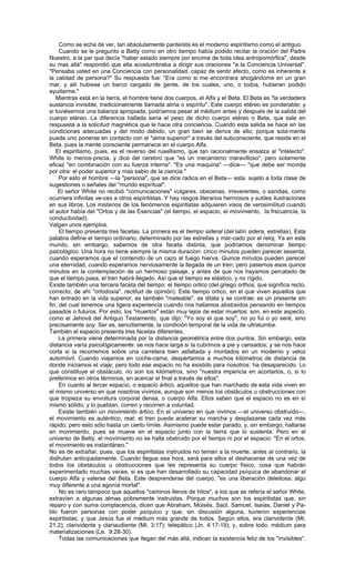 Como se echa de ver, tan absolutamente panteísta es el moderno espiritismo como el antiguo.
     Cuando se le pregunto a Betty como en otro tiempo había podido recitar la oración del Padre
Nuestro, a la par que decía "haber estado siempre por encima de toda idea antropomórfica", desde
su mas allá" respondió que ella acostumbraba a dirigir sus oraciones "a la Conciencia Universal".
"Pensaba usted en una Conciencia con personalidad, capaz de sentir afecto, como es inherente a
la calidad de persona?" Su respuesta fue: "Era como si me encontrara ahogándome en un gran
mar, y alii hubiese un barco cargado de gente, de los cuales, uno, o todos, hubieran podido
ayudarme."
   Mientras está en la tierra, el hombre tiene dos cuerpos, el Alfa y el Beta. El Beta es "la verdadera
sustancia invisible, tradicionalmente llamada alma o espíritu". Este cuerpo etéreo es ponderable; y
si tuviésemos una balanza apropiada, podríamos pesar al médium antes y después de la salida del
cuerpo etéreo. La diferencia hallada seria el peso de dicho cuerpo etéreo o Beta, que sale en
respuesta a la solicitud magnética que le hace otra conciencia. Cuando esta salida se hace en las
condiciones adecuadas y del modo debido, un gran bien se deriva de ello; porque sola-mente
puede uno ponerse en contacto con el "alma superior" a través del subconsciente, que reside en el
Beta, pues la mente consciente permanece en el cuerpo Alfa.
   El espiritismo, pues, es el reverso del rusellismo, que tan racionalmente ensalza al "intelecto".
White lo menos-precia, y dice del cerebro que "es un mecanismo maravilloso", pero solamente
eficaz "en combinación con su fuerza interna". "Es una maquina" —dice— "que debe ser movida
por otra: el poder superior y mas sabio de la ciencia."
     Por esto el hombre —la "persona", que se dice radica en el Beta— esta. sujeto a toda clase de
sugestiones o señales del "mundo espiritual".
    El señor White no recibió "comunicaciones" vulgares, obscenas, irreverentes, o sandias, como
ocurriera infinitas ve-ces a otros espiritistas. Y hay rasgos literarios hermosos y sutiles ilustraciones
en sus libros. Los misterios de los fenómenos espiritistas adquieren visos de verosimilitud cuando
el autor había del "Ortos y de las Esencias" (el tiempo, el espacio, el movimiento, la frecuencia, la
conductividad).
Valgan unos ejemplos.
     El tiempo presenta tres facetas. La primera es el tiempo sideral (del latín sidera, estrellas). Esta
palabra define el tiempo ordinario, determinado por las estrellas y mar-cado por el reloj. Ya en este
mundo, sin embargo, sabemos de otra faceta distinta, que podríamos denominar tiempo
psicológico. Una hora no tiene siempre la misma duracion: cinco minutos pueden parecer sesenta,
cuando esperamos que el contenido de un cazo al fuego hierva. Quince minutos pueden parecer
una eternidad, cuando esperamos nerviosamente la llegada de un tren; pero pasemos esos quince
minutos en la contemplación de un hermoso paisaje, y antes de que nos hayamos percatado de
que el tiempo pasa, el tren habrá llegado. Así que el tiempo es elástico, y no rígido.
Existe también una tercera faceta del tiempo: el tiempo ortico (del griego orthos, que significa recto,
correcto; de ahí "ortodoxia", rectitud de opinión). Este tiempo ortico, en el que viven aquellos que
han entrado en la vida superior, es también "maleable", se dilata y se contrae; es un presente sin
fin, del cual tenemos una ligera experiencia cuando nos hallamos abstraídos pensando en tiempos
pasados o futuros. Por esto, los "muertos" están muy lejos de estar muertos: son, en este aspecto,
como el Jehová del Antiguo Testamento, que dijo: "Yo soy el que soy"; no yo fui o yo seré, sino
precisamente soy. Ser es, sencillamente, la condición temporal de la vida de ultratumba.
También el espacio presenta tres facetas diferentes.
     La primera viene determinada por la distancia geométrica entre dos puntos. Sin embargo, esta
distancia varía psicológicamente: se nos hace larga si la cubrimos a pie y cansados; y se nos hace
corta si la recorremos sobre una carretera bien asfaltada y montados en un moderno y veloz
automóvil. Cuando viajamos en coche-cama, despertamos a muchos kilómetros de distancia de
donde iniciamos el viaje; pero todo ese espacio no ha existido para nosotros: ha desaparecido. Lo
que constituye el obstáculo, no son los kilómetros, sino "nuestra impericia en acortarlos, o, si lo
preferimos en otros términos, en acercar el final a través de ellos".
     En cuanto al tercer espacio, o espacio ártico, aquellos que han marchado de esta vida viven en
el mismo universo en que nosotros vivimos, aunque son menos los obstáculos u obstrucciones con
que tropieza su envoltura corporal densa, o cuerpo Alfa. Ellos saben que el espacio no es en sí
mismo sólido; y lo pueblan, corren y recorren a voluntad.
     Existe también un movimiento ártico. En el universo en que vivimos —el universo obstruido—,
el movimiento es auténtico, real: el tren puede acelerar su marcha y desplazarse cada vez más
rápido; pero esto sólo hasta un cierto límite. Asimismo puede estar parado, y, sin embargo, hallarse
en movimiento, pues se mueve en el espacio junto con la tierra que lo sustenta. Pero en el
universo de Betty, el movimiento no se halla obstruido por el tiempo ni por el espacio: "En el ortos,
el movimiento es instantáneo."
No es de extrañar, pues, que los espiritistas instruidos no teman a la muerte; antes al contrario, la
disfrutan anticipadamente. Cuando llegue esa hora, será para ellos el deshacerse de una vez de
todos los obstáculos u obstrucciones que les representa su cuerpo físico, cosa que habrán
experimentado muchas veces, si es que han desarrollado su capacidad psíquica de abandonar el
cuerpo Alfa y valerse del Beta. Este desprenderse del cuerpo, "es una liberación deleitosa; algo
muy diferente a una agonía mortal".
     No es raro tampoco que aquellos "caminos llenos de hitos", a los que se refería el señor White,
extravíen a algunas almas pobremente instruidas. Porque muchos son los espiritistas que, sin
reparo y con suma complacencia, dicen que Abraham, Moisés, Saúl, Samuel, Isaías, Daniel y Pa-
blo fueron personas con poder psíquico y que, sin discusión alguna, tuvieron experiencias
espiritistas; y que Jesús fue el médium más grande de todos. Según ellos, era clarividente (Mt.
21:2); clarividente y clariaudiente (Mt. 3:17); telepático (Jn. 4:17-19); y, sobre todo, médium para
materializaciones (Le. 9:28-30).
     Todas las comunicaciones que llegan del más allá, indican la existencia feliz de los "invisibles".
 