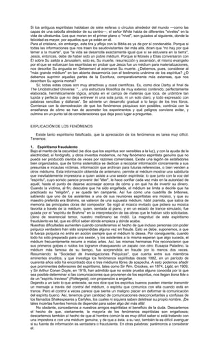Si los antiguos espiritistas hablaban de siete esferas o círculos alrededor del mundo —como las
capas de una cebolla alrededor de su centro—, el señor White habla de diferentes "niveles" en la
vida de ultratumba. Los que moran en el primer plano o "nivel", son guiados al siguiente, donde la
felicidad es mayor, por aquellos que ya están en él.
Para el cristiano, sin embargo, este tira y afloja con la Biblia es ya de por sí condenable. Porque si
todas las informaciones que nos traen los seudovisitantes del más allá, dicen que "no hay por qué
temer a la muerte", que "la vida se desarrolla exactamente igual que si se estuviera en la tierra",
Jesús, entonces, debe de haber sido un pobre médium. Porque si Moisés y Elias conversaron con
Él sobre Su salida a Jerusalem, esto es, Su muerte, resurrección y ascensión, el mismo evangelio
por el que se esfuerzan los espiritistas en probar que Jesús fue un médium para materializaciones,
nos describe Su angustia en Getsemaní al acercarse Su muerte. ¿Debemos, pues, considerar al
"más grande médium" en tan abierta desarmonía con el testimonio unánime de los espíritus? ¿O
debemos suprimir aquellas partes de la Escritura, comparativamente más extensas, que nos
describen Su agonía mortal?
     Sí; todas estas cosas son muy atractivas y cuasi científicas. Es, como dice Darby al final de
The Unobstructed Universe: "... una estructura filosófica de muy extenso contenido, perfectamente
elaborada, herméticamente lógica, amplia en el campo de materias que toca, de urdimbre tan
tupida y perfecta que no deja entrever ni una sola junta, ni un solo claro; y todo expresado con
palabras sencillas y diáfanas". Se advierte un desarrollo gradual a lo largo de los tres libros.
Comienza con la demostración de que los fenómenos psíquicos son posibles; continúa con la
enseñanza de cómo se han de acometer los experimentos y qué peligros conviene evitar, y
culmina en un punto tal de consideraciones que deja poco lugar a preguntas.


EXPLICACIÓN DE LOS FENÓMENOS

   Existe tanto espiritismo falsificado, que la apreciación de los fenómenos es tarea muy difícil.
Tenemos:

1. Espiritismo fraudulento
Bajo el manto de la oscuridad (se dice que los espíritus son sensibles a la luz), y con la ayuda de la
electricidad, el fonógrafo, y otros inventos modernos, no hay fenómeno espiritista genuino que no
pueda ser producido cientos de veces por razones comerciales. Existe una legión de estafadores
bien organizados, que de forma sistemática se dedican a recopilar información concerniente a sus
presuntas e incautas víctimas, información que archivan para futuras referencias, o bien venden a
otros médiums. Esta información obtenida de antemano, permite al médium mostrar una sabiduría
que inevitablemente impresiona a quien asiste a una sesión espiritista; lo que junto con la voz del
"espíritu", cuyo sonido parece provenir del "éter", le hace confiar cada vez más en la autoridad de
aquél, hasta el punto de dejarse aconsejar acerca de cómo y en qué ha de invertir su dinero.
Cuando la víctima, al fin, descubre que ha sido engañada, el médium se limita a decirle que ha
practicado su "religión", y se queda tan campante. Así fue como una cuadrilla de bribones,
sabiendo que uno de los asistentes a una de sus reuniones espiritistas era músico, y que su
maestro preferido era Brahms, se valieron de una supuesta médium, hábil pianista, que sabía de
memoria las principales obras del compositor. Se rogó al músico invitado que pidiera su música
favorita a través de la médium, quien, sentada al piano, y en un estado de trance simulado, fue
guiada por el "espíritu de Brahms" en la interpretación de las obras que le habían sido solicitadas.
Lleno de reverencial temor, nuestro melómano se rindió. La magnitud de este espiritismo
fraudulento es tal, que es difícil saber dónde empieza y dónde acaba.
Nuestras dificultades aumentan cuando consideramos el hecho de que incluso personas con poder
psíquico verdadero han sido sorprendidas alguna vez en fraude. Esto se debe, suponemos, a que
la fuerza psíquica no entra en acción siempre que el médium lo desea. Por consiguiente, cuando
todo ha sido preparado para una sesión, y los asistentes a la misma esperan que algo suceda, el
médium frecuentemente recurre a malas artes. Así, las mismas hermanas Fox reconocieron que
sus primeros golpes o ruidos los lograron chasqueando un zapato con otro. Eusapia Paladino, la
médium más famosa de su tiempo, fue sorprendida en fraude por lo menos dos veces.
Resumiendo: la "Sociedad de Investigaciones Psíquicas", que cuenta entre sus miembros
eminentes eruditos, y que investiga los fenómenos espiritistas desde 1882, en un período de
cuarenta años sólo ha encontrado dos o tres médiums libres de sospecha. A esto podemos añadir
que prominentes defensores del espiritismo, tales como Sir Wm. Crookes, en 1874, Ligbt, en 1909,
y Sir Arthur Conan Doyle, en 1919, han admitido que no existe prueba alguna conocida por la que
sea posible determinar si las comunicaciones que provienen de los espíritus, nos llegan bona fide o
de un "espíritu travieso" (Poltergeist), con propensión a engañar.
Dejando a un lado lo que antecede, se nos dice que los espíritus buenos pueden intentar transmitir
un mensaje a través del control del médium, o espíritu que comunica con ella cuando está en
trance. Pero el control a veces parece que siente un maligno placer en deformar la comunicación
del espíritu bueno. Así, tenemos gran cantidad de comunicaciones desconcertantes y confusas de
los llamados Shakespeares y Carlyles, los cuales ni siquiera saben deletrear su propio nombre. ¡De
tales inciertas fuentes hemos de depender para saber algo del más allá!
    No obstante, concedamos a nuestros amigos espiritistas el beneficio de la duda. Descartemos
el hecho de que, ciertamente, la mayoría de los fenómenos espiritistas son engañosos;
descartemos también el hecho de que al hombre común le es muy difícil saber si está tratando con
una impostora o con una médium genuina, y de que a ésta, a su vez, también le es difícil averiguar
si su fuente de información es verdadera o fraudulenta. En otras palabras: parémonos a considerar
el.
 