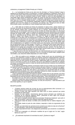 cristianismo y el paganismo" (folleto firmado por A. Nichol).

    5. — La humanidad de Cristo es tan vital como Su divinidad. La "Ciencia Cristiana" niega la
realidad de la naturaleza humana. Su panteísmo, su énfasis partidista en lo espiritual y divino, es la
causa de esta postura. Mas la Escritura enseña que Jesús padeció físicamente, que fue clavado en
la cruz, y que Su alma se entristeció hasta la muerte. Desde un punto de vista psicológico, es
censurable negar ciertas manifestaciones vitales por causa de otras (los músculos sufren aunque
el dolor, en última instancia, pueda ser mental o espiritual). Lógicamente es absurdo decir que el
dolor físico era "un concepto mental erróneo", y al mismo tiempo afirmar que la mente es divina y
no puede equivocarse. Y es moralmente indefendible sustituir en la Biblia significados claros por
palabras que nunca han estado en un diccionario; por ejemplo, leer: "Porque así como en Adán
(Error) todos mueren, así también en Cristo (Verdad) todos serán vivificados."

    6. — Éste debe ser el frente que hemos de presentar en toda la línea. Jamás entremos en
discusión de puntos de importancia secundaria; las doctrinas cardinales de la religión cristiana han
de ser siempre nuestro tema. Cuando tratemos con un mormón, reconozcámosle, con el Dr.
Kuizenga, que "el mormonismo tiene por lo menos el mérito de intentar dar cobijo a la vida sexual
dentro del seno de la religión"; pero no tratemos de refutarle este punto refiriéndonos a las hazañas
sexuales de Joseph Smith, según lo cuentan sus detractores (incluso aunque estemos convenci-
dos de la veracidad de los hechos). Antes bien, mostrémosle que la poligamia es contraria a
Génesis 2, Mateo 19:6, Efesios 5:24-33, y I Corintios 7:2. Según el primer pasaje citado, es
evidente que si dos (Dios creó una esposa para un marido) han de ser una sola carne, un hombre
no puede ser una sola carne con una mujer si su cuerpo no le pertenece a ella en el mismo sentido
que el de ella le pertenece a él, puesto que sería parcialmente de otra. En cuanto a Efesios 5, es
clarísimo que el matrimonio se toma como ilustración de la unión de Cristo con Su Iglesia. Esto
sólo correspondería a la realidad si el hombre tuviera una sola esposa, como Cristo una Iglesia,
que es plenamente Suya. El tercer pasaje, I Corintios 7:2, enseña que todo hombre debe tener su
propia esposa por causa de la fornicación, y cada mujer su marido. Así se evita que uno de los
miembros de la pareja sea compartido por dos personas del sexo contrario. Por eso Pablo, en
medio de un mundo totalmente polígamo, dice que ningún hombre puede ocupar el ministerio en la
Iglesia si es marido de más de una mujer (Tit. 1:5,6; I Tim. 3:2).
    Y aquí sale a la luz otro error del mormonismo, aún más fundamental que el de la poligamia: el
de que Dios, el Dios que estamos vindicando, fue en un principio el hombre Adán, polígamo para
más detalle, y que Jesucristo estaba desposado con varias mujeres.

    7. — Sólo nos queda ya por considerar un punto. Puede ocurrir que nos encontremos con
personas que pertenecen a sectas o cultos que sostienen doctrinas fundamentalmente cristianas;
como por ejemplo, los adventistas del séptimo día. Se extrañan de que debatamos con ellos; pero
digámosles que son ellos quienes inician el ataque; hagámosles saber que un cuerpo se conoce,
no por lo que tiene en común con los demás, sino por lo que defiende en distinción de cualquier
otro grupo. Los adventistas execran a todas las demás denominaciones cristianas como portadoras
de la señal de la bestia.
    Si las páginas precedentes hubieran convencido al lector de que el tratar con los miembros de
las sectas es una labor muy difícil, no está en el ánimo del autor el deseo ni la intención de negarlo.
    ¿Y por qué? La evangelización ha sido acometida muchas veces por creyentes entusiastas,
pero mal preparados. Es de más valor ganar a una persona que ha formado parte de un grupo
entusiásticamente proselitista, por lo que a resultados indirectos se refiere, que ganar a una oveja
perdida que nunca fue de la manada de los lobos dañinos.
    ¡Cuán necesitada está América de Cristo! En Harlem, durante años ha sido adorado como Dios
un hombrecillo, por miles de blancos y gente de color, por el hecho de que llenaba sus vientres con
banquetes de tres horas de duración y más de sesenta platos. "¡Qué maravillosa es la paz!"
    En verdad que lo es. Pero esto es más triste y doloroso de lo que se puede decir con palabras.
    Casi todo, o quizá todo, saca a la gente de sí y la llena de un falso éxtasis religioso.
    Nuestra nación tiene necesidad de Jesucristo, el Cristo de la Escritura. Y debe decírsele lo que
este Cristo significa y lo que no significa.


RECAPITULACIÓN

   1.    ¿Cuántas razones puede dar el lector de que es particularmente difícil convencer a un
         sectario del error de su camino? En este libro se dan seis.
   2.    ¿Puede el lector citar siete requisitos que debe reunir el obrero personal que quiera
         emprender tan difícil tarea?
   3.    Sacados de este capítulo, menciónense algunos buenos principios que sostienen los
         miembros de los sistemas religiosos falsos. ¿Recuerda el lector algún otro principio
         mencionado en los capítulos anteriores?
   4.    ¿Por qué es necesario conocer algo de las llamadas "Evidencias Cristianas", para salir al
         paso de las sectas? ¿Qué otros nombres recibe esta clase de estudio?
   5.    ¿Reconocen todas las sectas a la Biblia como autoridad final en materia religiosa? ¿Por
         qué no?
   6.    ¿Es posible, desde el punto de vista cristiano, responder a todos los argumentos de las
         sectas?
   7.    ¿Pueden ser silenciadas las opiniones de los sectarios por medio de citas de la Escritura?
         En caso afirmativo, ¿qué normas han de tenerse en cuenta?
   8.    ¿Cómo respondería el lector a las alegaciones panteísticas que conciernen a la deidad de
         Jesús?
   9.    ¿Cuál es la respuesta a la afirmación rusellista de que el Logos era "un dios", según
         leemos en Juan 1:1?

   10.    ¿Es realmente importante la humanidad de Jesús? ¿Quiénes la niegan?
 