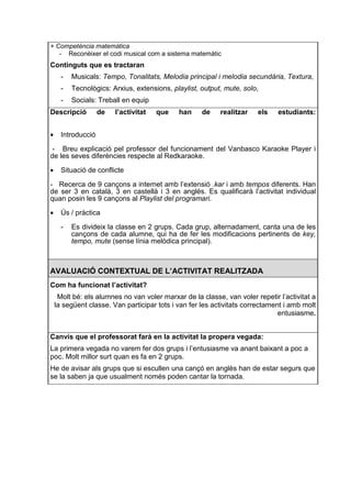 + Competència matemàtica
   - Reconèixer el codi musical com a sistema matemàtic
Continguts que es tractaran
      -   Musicals: Tempo, Tonalitats, Melodia principal i melodia secundària, Textura,
      -   Tecnològics: Arxius, extensions, playlist, output, mute, solo,
      -   Socials: Treball en equip
Descripció          de   l’activitat   que   han     de    realitzar   els    estudiants:


•     Introducció

 - Breu explicació pel professor del funcionament del Vanbasco Karaoke Player i
de les seves diferències respecte al Redkaraoke.

•     Situació de conflicte

- Recerca de 9 cançons a internet amb l’extensió .kar i amb tempos diferents. Han
de ser 3 en català, 3 en castellà i 3 en anglès. Es qualificarà l’activitat individual
quan posin les 9 cançons al Playlist del programari.

•     Ús / pràctica

      -   Es divideix la classe en 2 grups. Cada grup, alternadament, canta una de les
          cançons de cada alumne, qui ha de fer les modificacions pertinents de key,
          tempo, mute (sense línia melòdica principal).



AVALUACIÓ CONTEXTUAL DE L’ACTIVITAT REALITZADA
Com ha funcionat l’activitat?
     Molt bé: els alumnes no van voler marxar de la classe, van voler repetir l’activitat a
    la següent classe. Van participar tots i van fer les activitats correctament i amb molt
                                                                               entusiasme.


Canvis que el professorat farà en la activitat la propera vegada:
La primera vegada no varem fer dos grups i l’entusiasme va anant baixant a poc a
poc. Molt millor surt quan es fa en 2 grups.
He de avisar als grups que si escullen una cançó en anglès han de estar segurs que
se la saben ja que usualment només poden cantar la tornada.
 