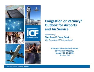 0
Congestion or Vacancy?
Outlook for Airports 
and Air Service
Transportation Research Board
95th Annual Meeting, 
January 10‐14, 2016
Session 706
Presented by: 
Stephen D. Van Beek
Vice President, ICF International 
 