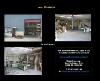 De werkplaats
Van Bemmel interiors, voor al uw
meubels en interieurs op maat!
www.vanbemmelinteriors.nl
Bezoek ons op:
Beurtschipper 14b
3861 SC NIJKERK
T: 030 32 00 141
E: info@vanbemmelinteriors.nl
 