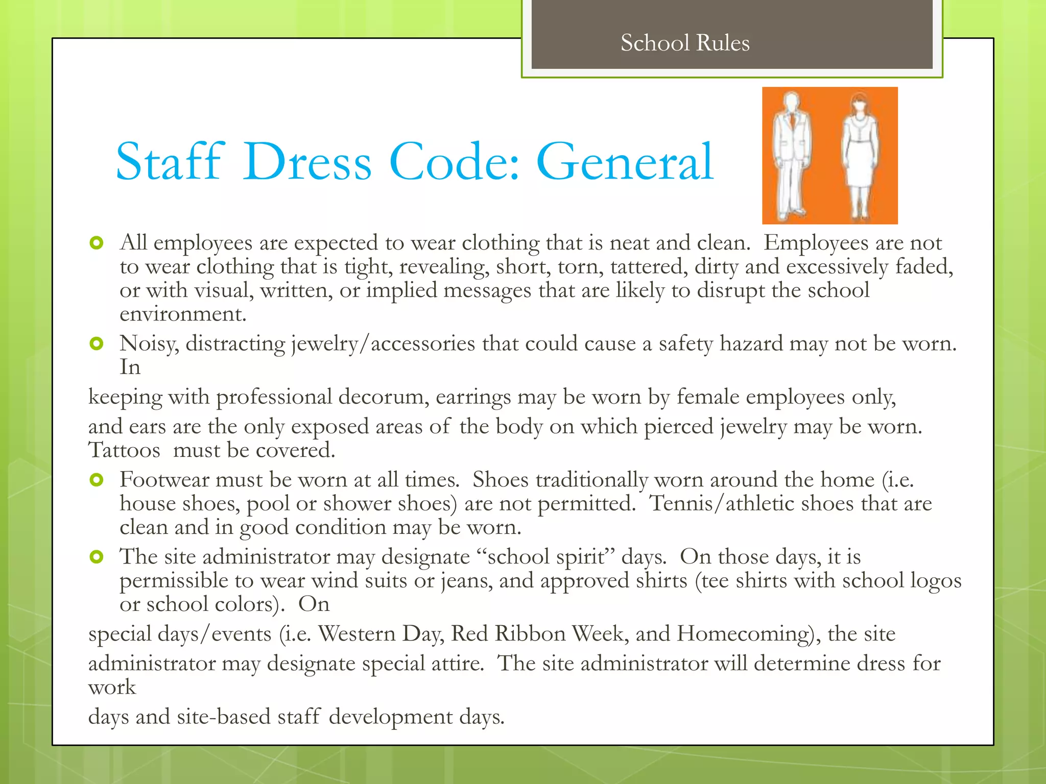 School Rules



    Staff Dress Code: General
  All employees are expected to wear clothing that is neat and clean. Employees are not
   to wear clothing that is tight, revealing, short, torn, tattered, dirty and excessively faded,
   or with visual, written, or implied messages that are likely to disrupt the school
   environment.
 Noisy, distracting jewelry/accessories that could cause a safety hazard may not be worn.
   In
keeping with professional decorum, earrings may be worn by female employees only,
and ears are the only exposed areas of the body on which pierced jewelry may be worn.
Tattoos must be covered.
 Footwear must be worn at all times. Shoes traditionally worn around the home (i.e.
   house shoes, pool or shower shoes) are not permitted. Tennis/athletic shoes that are
   clean and in good condition may be worn.
 The site administrator may designate “school spirit” days. On those days, it is
   permissible to wear wind suits or jeans, and approved shirts (tee shirts with school logos
   or school colors). On
special days/events (i.e. Western Day, Red Ribbon Week, and Homecoming), the site
administrator may designate special attire. The site administrator will determine dress for
work
days and site-based staff development days.
 