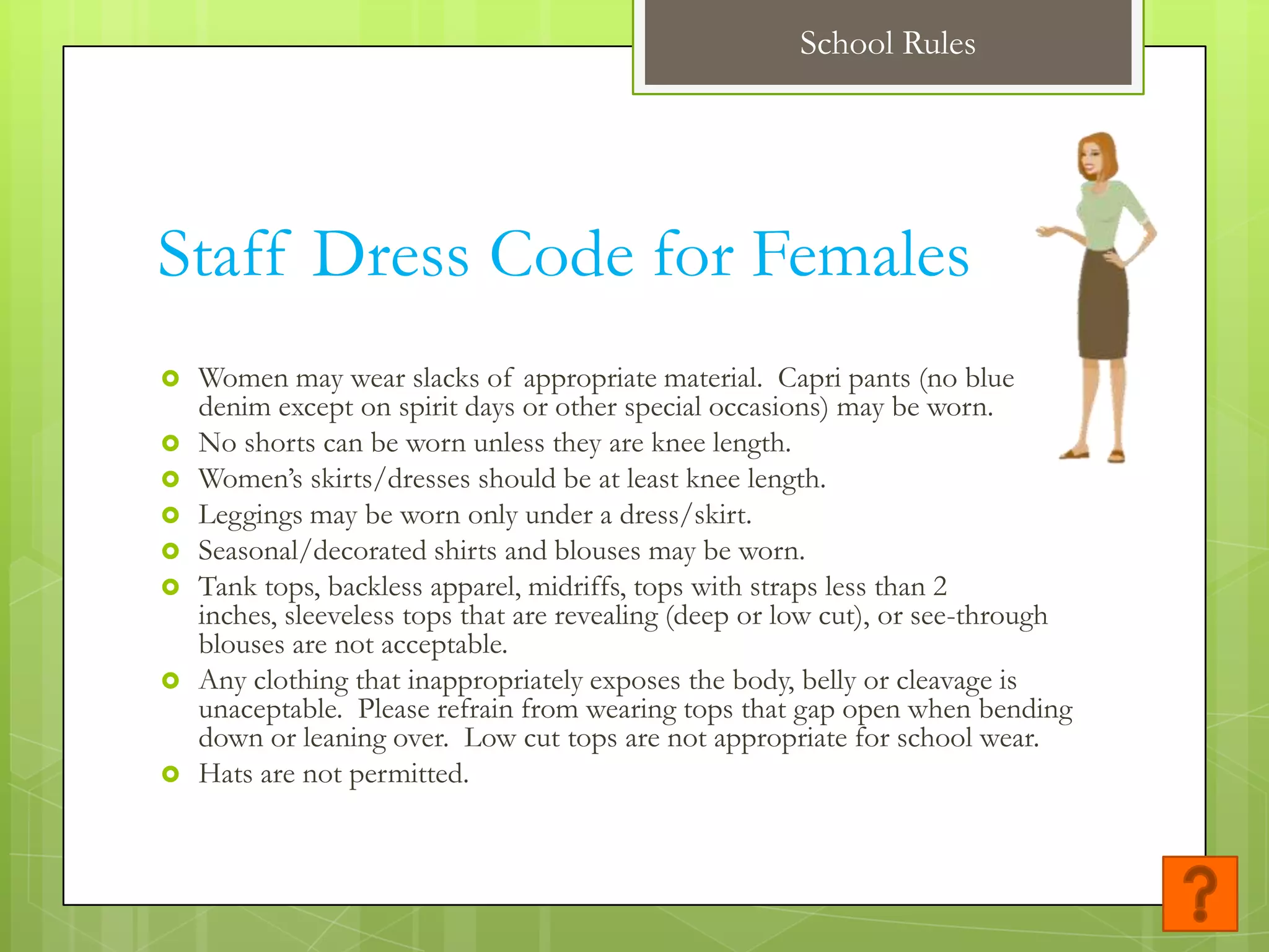 School Rules




Staff Dress Code for Females
   Women may wear slacks of appropriate material. Capri pants (no blue
    denim except on spirit days or other special occasions) may be worn.
   No shorts can be worn unless they are knee length.
   Women’s skirts/dresses should be at least knee length.
   Leggings may be worn only under a dress/skirt.
   Seasonal/decorated shirts and blouses may be worn.
   Tank tops, backless apparel, midriffs, tops with straps less than 2
    inches, sleeveless tops that are revealing (deep or low cut), or see-through
    blouses are not acceptable.
   Any clothing that inappropriately exposes the body, belly or cleavage is
    unaceptable. Please refrain from wearing tops that gap open when bending
    down or leaning over. Low cut tops are not appropriate for school wear.
   Hats are not permitted.
 
