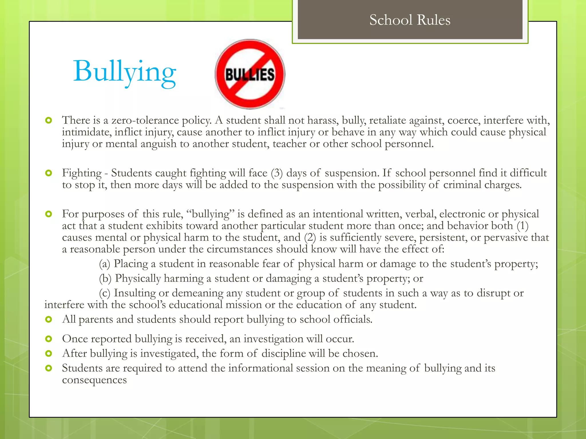 School Rules


      Bullying
   There is a zero-tolerance policy. A student shall not harass, bully, retaliate against, coerce, interfere with,
    intimidate, inflict injury, cause another to inflict injury or behave in any way which could cause physical
    injury or mental anguish to another student, teacher or other school personnel.

   Fighting - Students caught fighting will face (3) days of suspension. If school personnel find it difficult
    to stop it, then more days will be added to the suspension with the possibility of criminal charges.

   For purposes of this rule, “bullying” is defined as an intentional written, verbal, electronic or physical
    act that a student exhibits toward another particular student more than once; and behavior both (1)
    causes mental or physical harm to the student, and (2) is sufficiently severe, persistent, or pervasive that
    a reasonable person under the circumstances should know will have the effect of:
             (a) Placing a student in reasonable fear of physical harm or damage to the student’s property;
             (b) Physically harming a student or damaging a student’s property; or
             (c) Insulting or demeaning any student or group of students in such a way as to disrupt or
interfere with the school’s educational mission or the education of any student.
 All parents and students should report bullying to school officials.

   Once reported bullying is received, an investigation will occur.
   After bullying is investigated, the form of discipline will be chosen.
   Students are required to attend the informational session on the meaning of bullying and its
    consequences
 