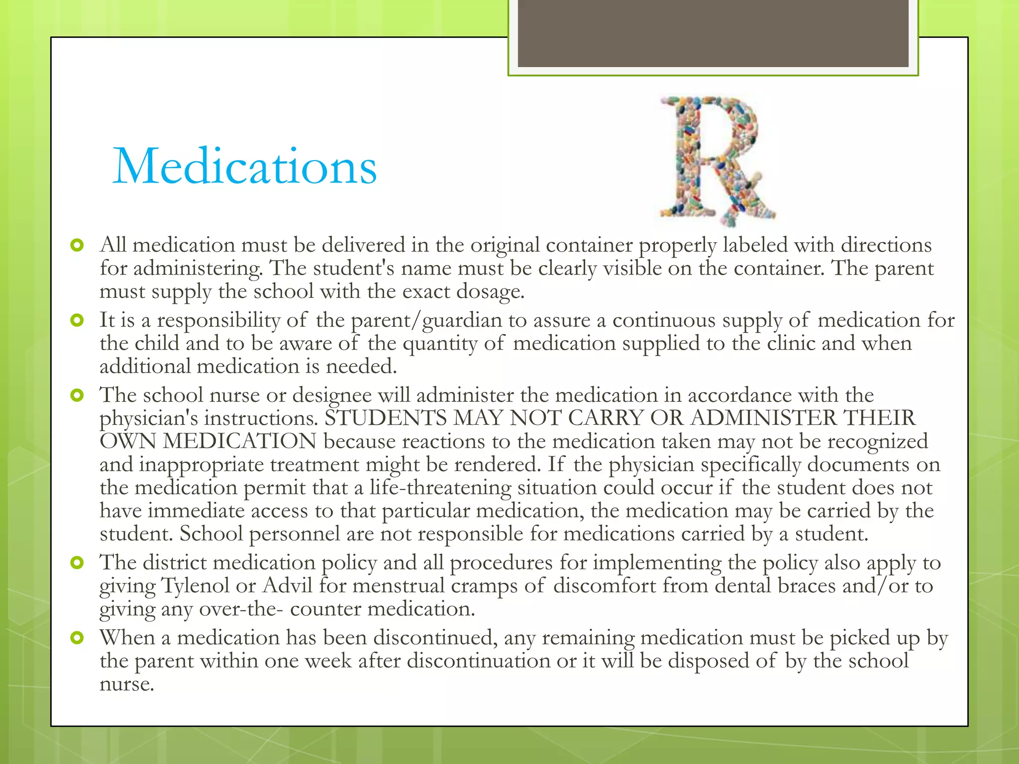 Medications
   All medication must be delivered in the original container properly labeled with directions
    for administering. The student's name must be clearly visible on the container. The parent
    must supply the school with the exact dosage.
   It is a responsibility of the parent/guardian to assure a continuous supply of medication for
    the child and to be aware of the quantity of medication supplied to the clinic and when
    additional medication is needed.
   The school nurse or designee will administer the medication in accordance with the
    physician's instructions. STUDENTS MAY NOT CARRY OR ADMINISTER THEIR
    OWN MEDICATION because reactions to the medication taken may not be recognized
    and inappropriate treatment might be rendered. If the physician specifically documents on
    the medication permit that a life-threatening situation could occur if the student does not
    have immediate access to that particular medication, the medication may be carried by the
    student. School personnel are not responsible for medications carried by a student.
   The district medication policy and all procedures for implementing the policy also apply to
    giving Tylenol or Advil for menstrual cramps of discomfort from dental braces and/or to
    giving any over-the- counter medication.
   When a medication has been discontinued, any remaining medication must be picked up by
    the parent within one week after discontinuation or it will be disposed of by the school
    nurse.
 