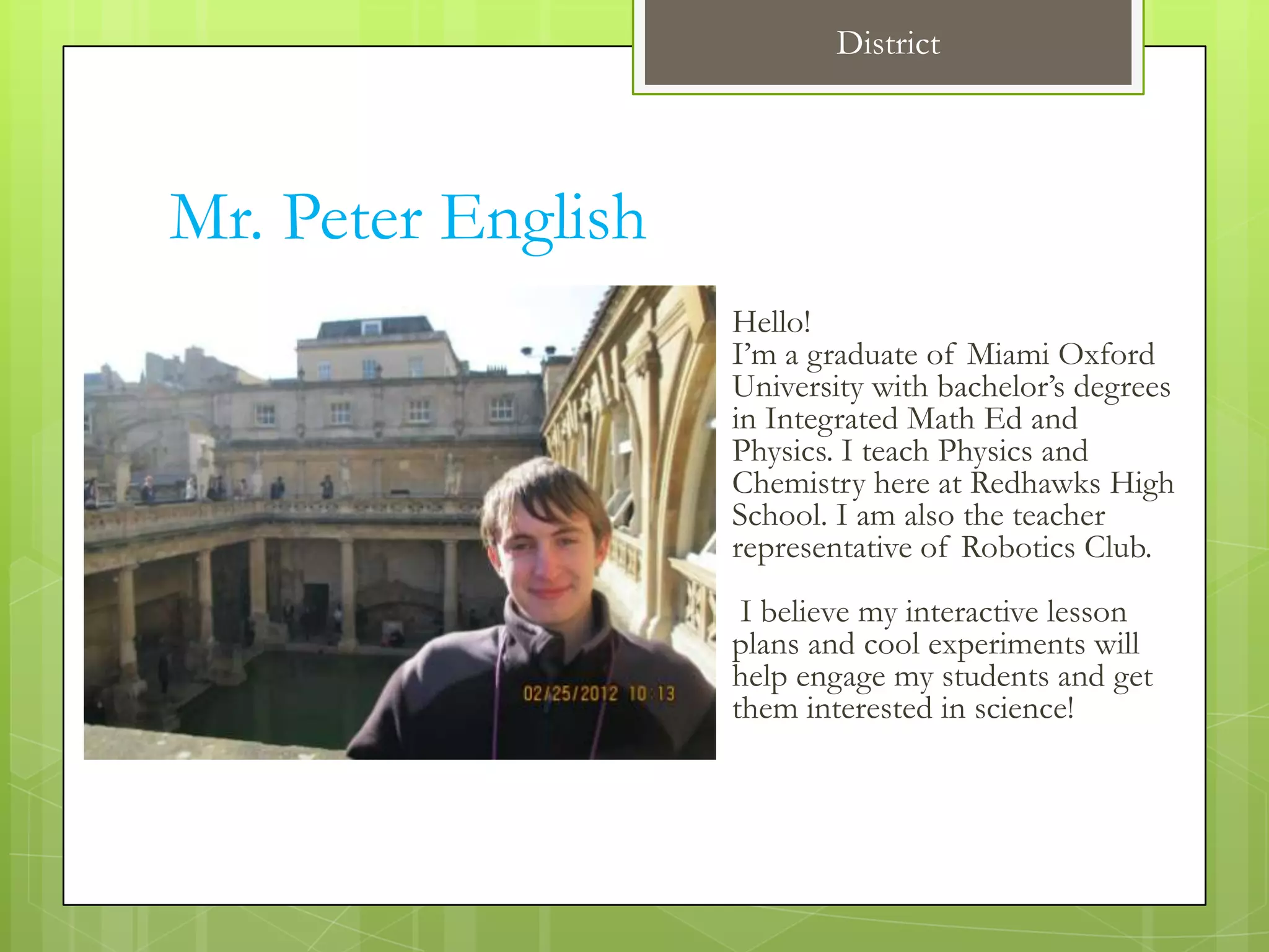 District




Mr. Peter English
                    Hello!
                    I’m a graduate of Miami Oxford
                    University with bachelor’s degrees
                    in Integrated Math Ed and
                    Physics. I teach Physics and
                    Chemistry here at Redhawks High
                    School. I am also the teacher
                    representative of Robotics Club.
                     I believe my interactive lesson
                    plans and cool experiments will
                    help engage my students and get
                    them interested in science!
 