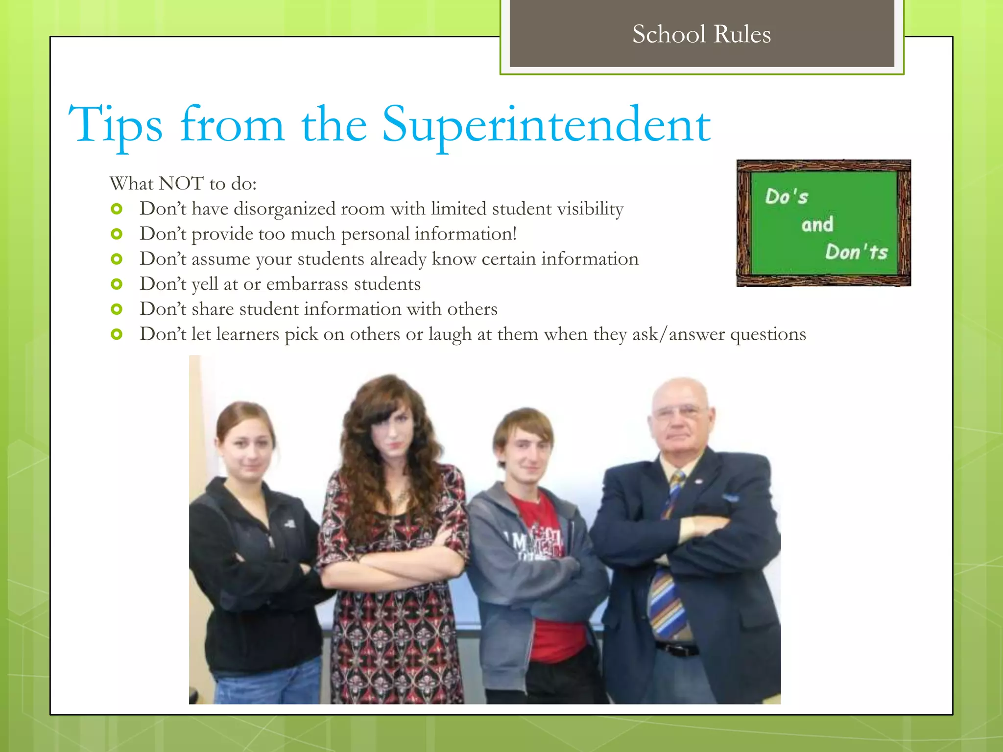 School Rules


Tips from the Superintendent
 What NOT to do:
  Don’t have disorganized room with limited student visibility
  Don’t provide too much personal information!
  Don’t assume your students already know certain information
  Don’t yell at or embarrass students
  Don’t share student information with others
  Don’t let learners pick on others or laugh at them when they ask/answer questions
 