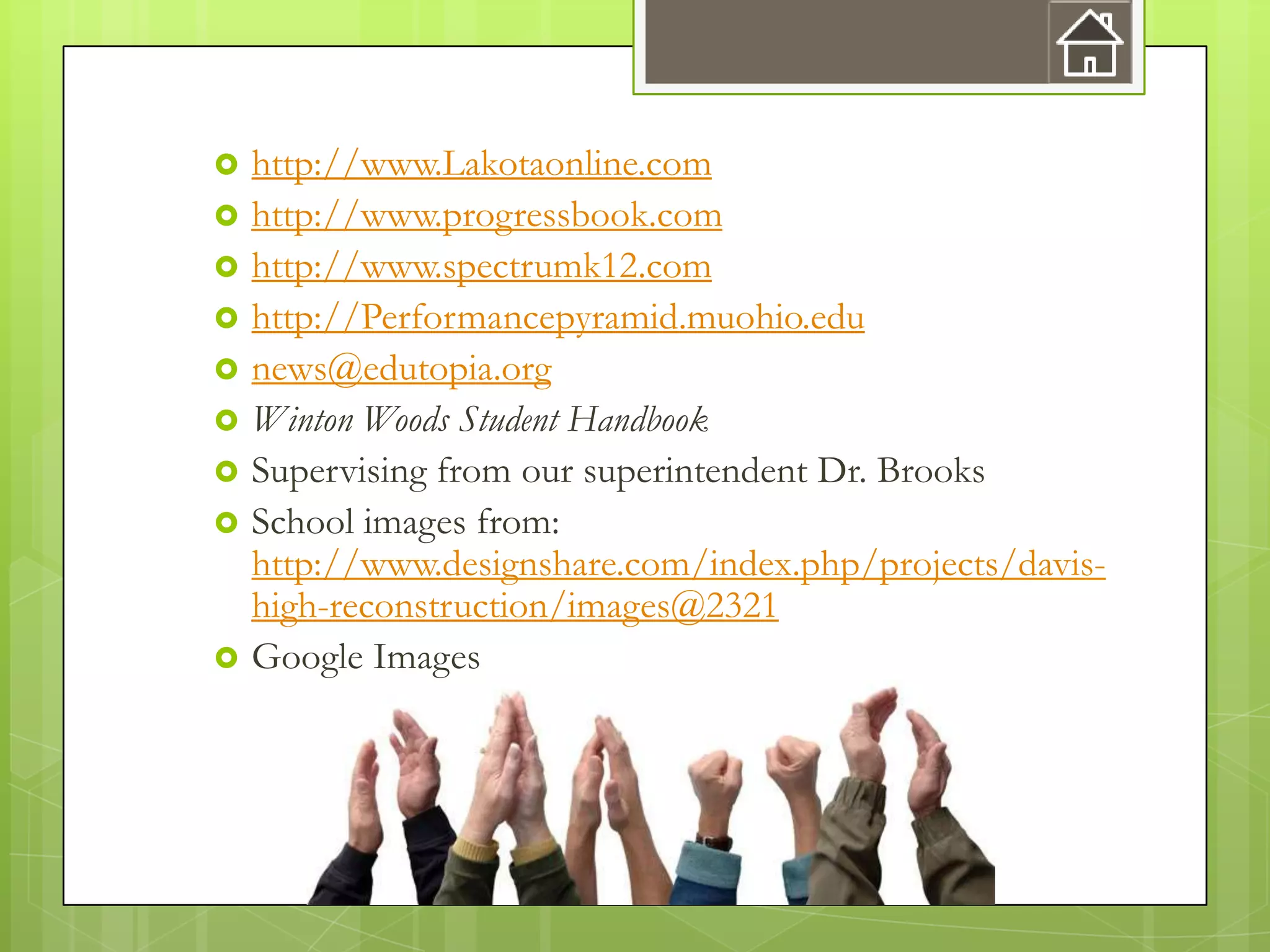    http://www.Lakotaonline.com
   http://www.progressbook.com
   http://www.spectrumk12.com
   http://Performancepyramid.muohio.edu
   news@edutopia.org
   Winton Woods Student Handbook
   Supervising from our superintendent Dr. Brooks
   School images from:
    http://www.designshare.com/index.php/projects/davis-
    high-reconstruction/images@2321
   Google Images
 