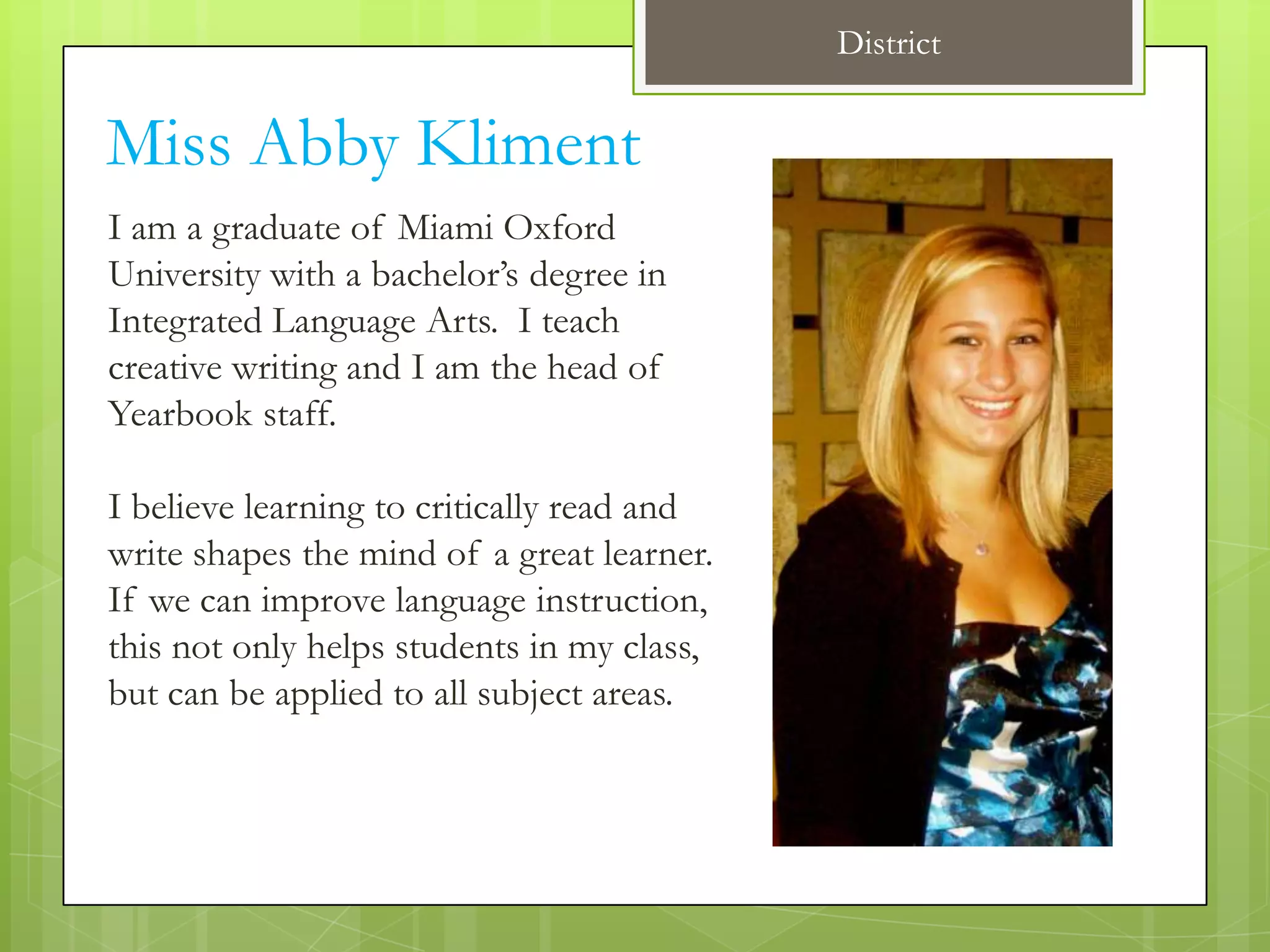 District


Miss Abby Kliment
I am a graduate of Miami Oxford
University with a bachelor’s degree in
Integrated Language Arts. I teach
creative writing and I am the head of
Yearbook staff.

I believe learning to critically read and
write shapes the mind of a great learner.
If we can improve language instruction,
this not only helps students in my class,
but can be applied to all subject areas.
 