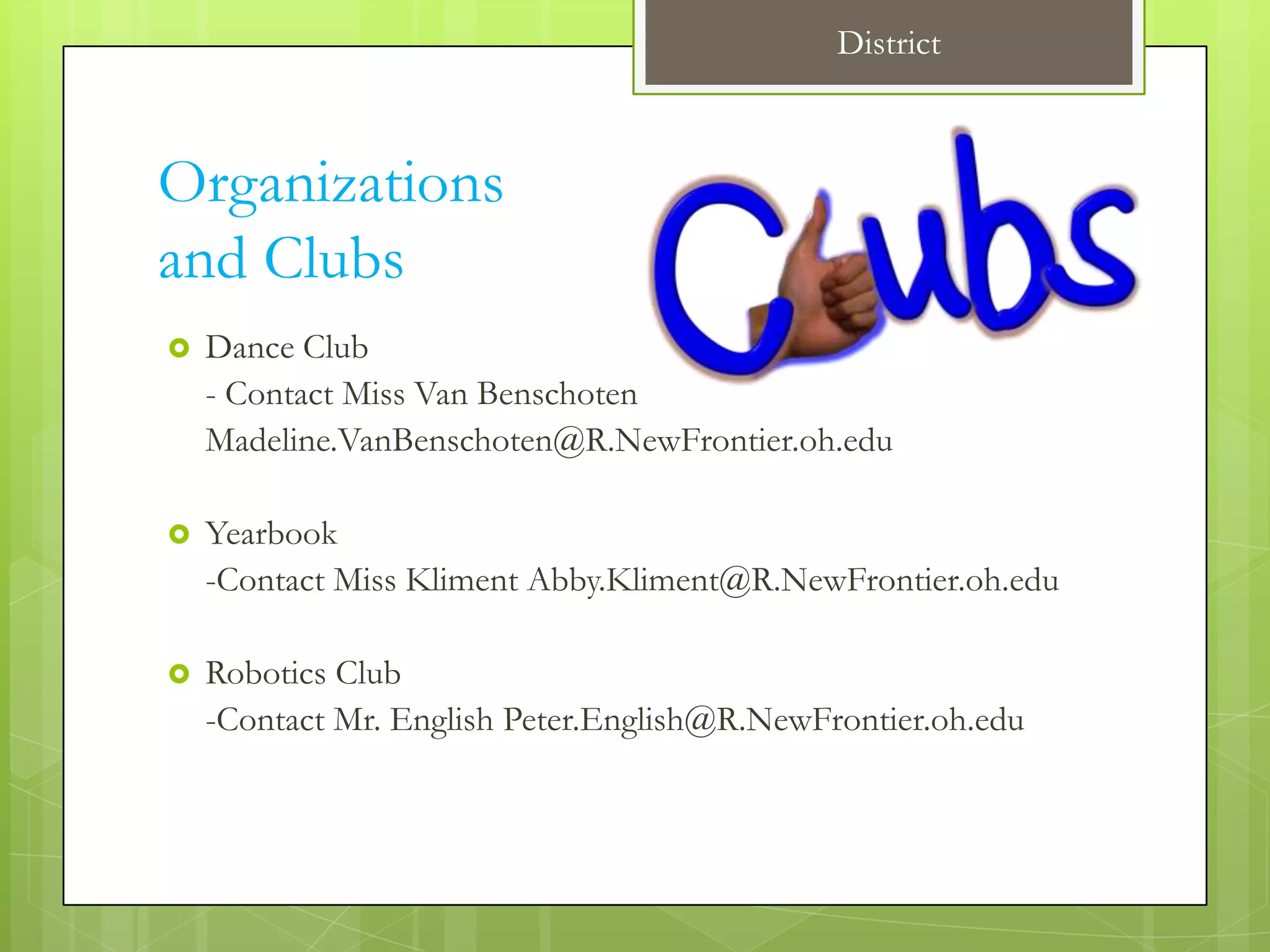 District



Organizations
and Clubs
   Dance Club
    - Contact Miss Van Benschoten
    Madeline.VanBenschoten@R.NewFrontier.oh.edu

   Yearbook
    -Contact Miss Kliment Abby.Kliment@R.NewFrontier.oh.edu

   Robotics Club
    -Contact Mr. English Peter.English@R.NewFrontier.oh.edu
 