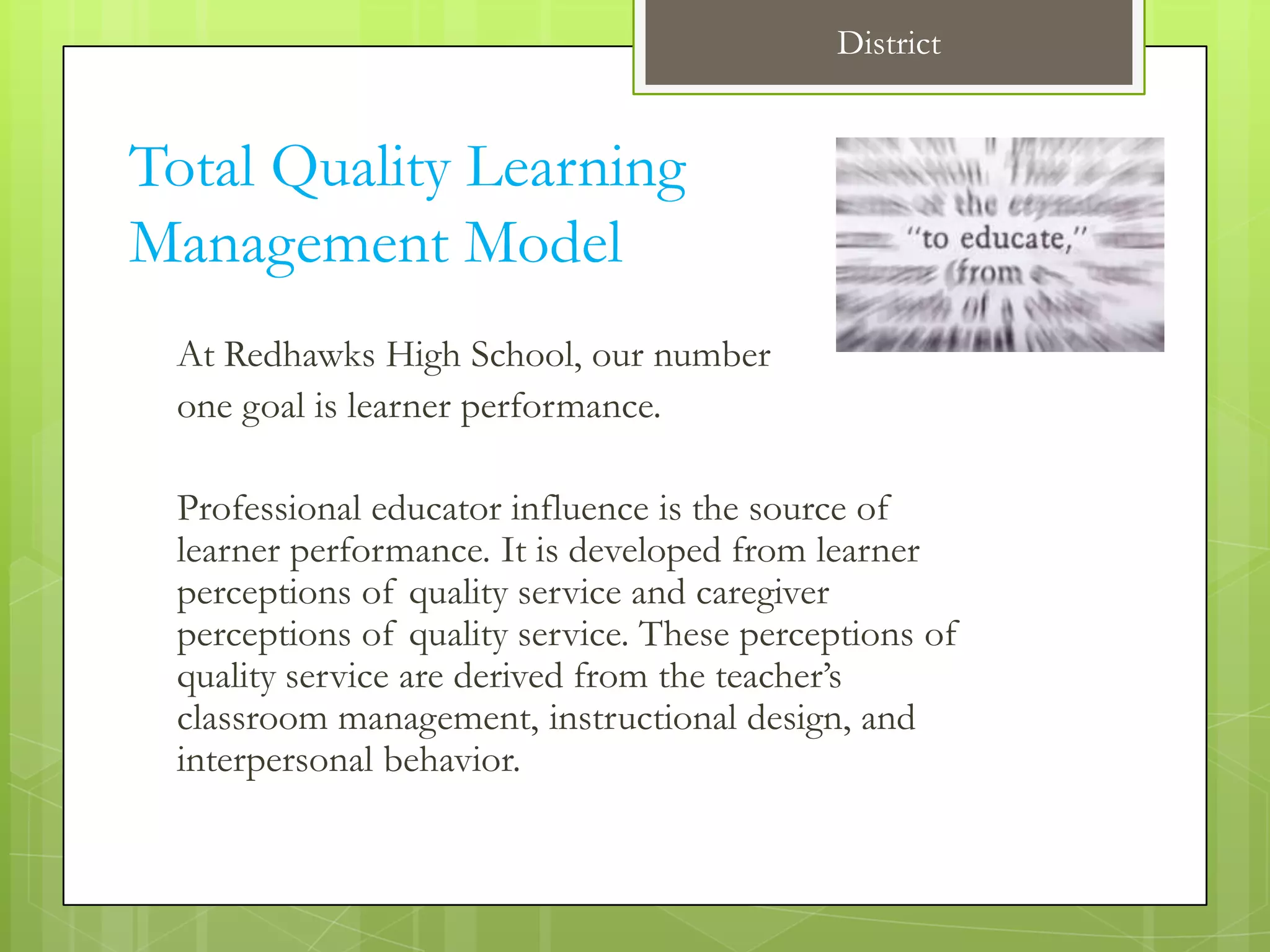 District


Total Quality Learning
Management Model
 At Redhawks High School, our number
 one goal is learner performance.

 Professional educator influence is the source of
 learner performance. It is developed from learner
 perceptions of quality service and caregiver
 perceptions of quality service. These perceptions of
 quality service are derived from the teacher’s
 classroom management, instructional design, and
 interpersonal behavior.
 