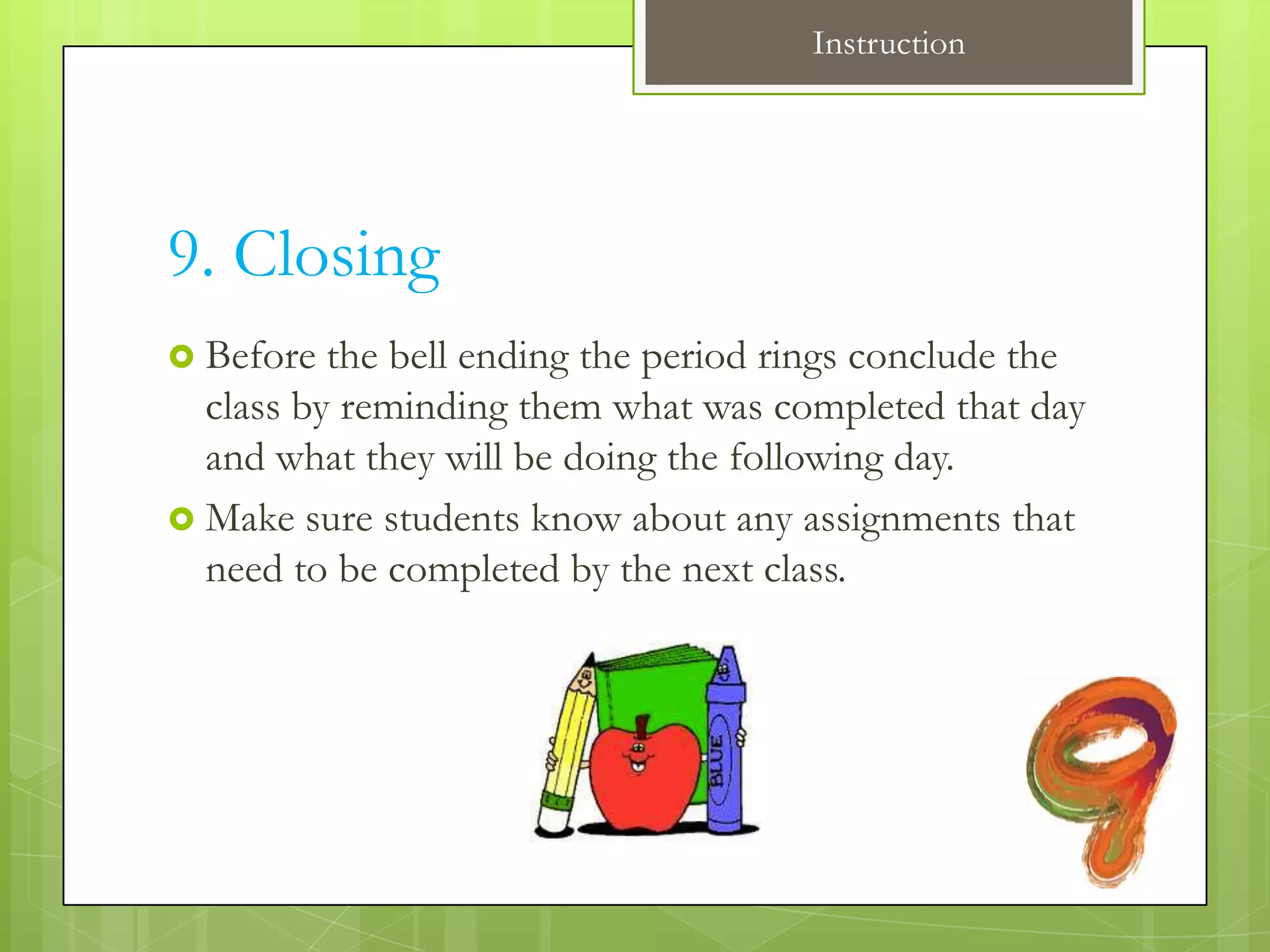 Instruction




9. Closing
 Before  the bell ending the period rings conclude the
  class by reminding them what was completed that day
  and what they will be doing the following day.
 Make sure students know about any assignments that
  need to be completed by the next class.
 