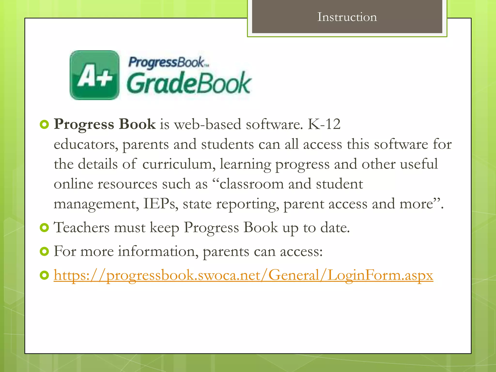 Instruction




 Progress   Book is web-based software. K-12
  educators, parents and students can all access this software for
  the details of curriculum, learning progress and other useful
  online resources such as “classroom and student
  management, IEPs, state reporting, parent access and more”.
 Teachers must keep Progress Book up to date.
 For more information, parents can access:
 https://progressbook.swoca.net/General/LoginForm.aspx
 