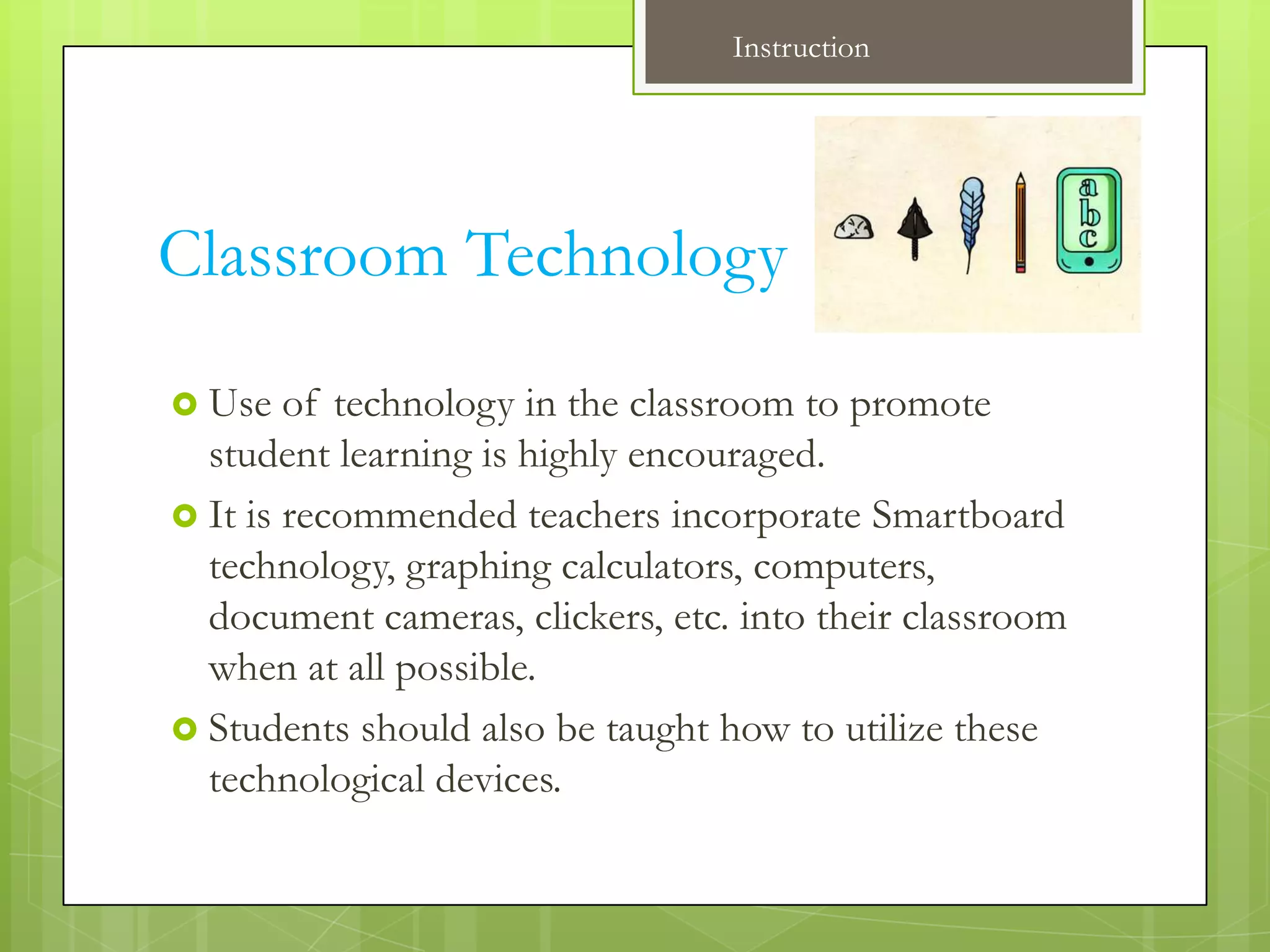 Instruction




Classroom Technology
 Use   of technology in the classroom to promote
  student learning is highly encouraged.
 It is recommended teachers incorporate Smartboard
  technology, graphing calculators, computers,
  document cameras, clickers, etc. into their classroom
  when at all possible.
 Students should also be taught how to utilize these
  technological devices.
 
