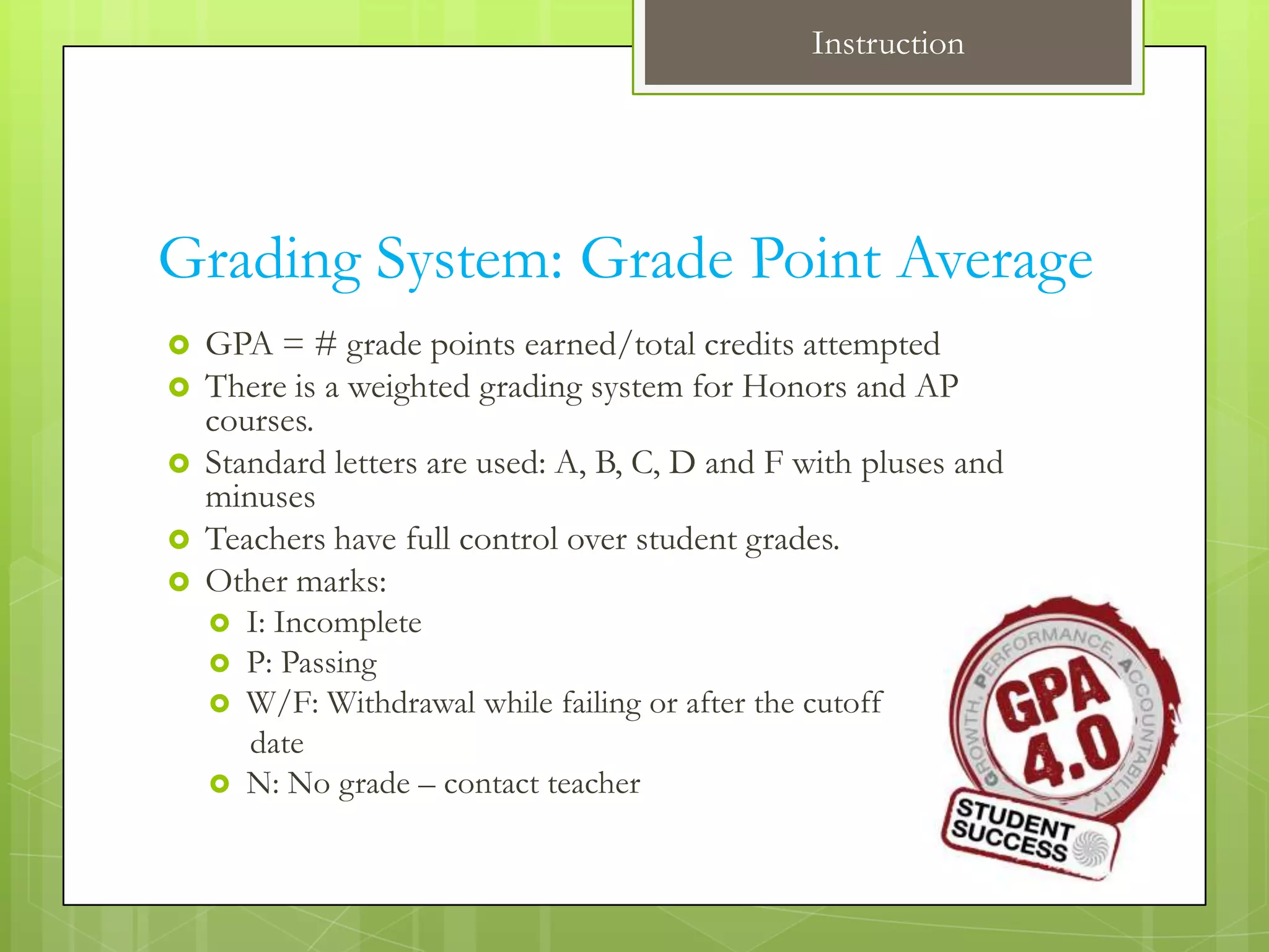 Instruction




Grading System: Grade Point Average
   GPA = # grade points earned/total credits attempted
   There is a weighted grading system for Honors and AP
    courses.
   Standard letters are used: A, B, C, D and F with pluses and
    minuses
   Teachers have full control over student grades.
   Other marks:
       I: Incomplete
       P: Passing
       W/F: Withdrawal while failing or after the cutoff
        date
       N: No grade – contact teacher
 