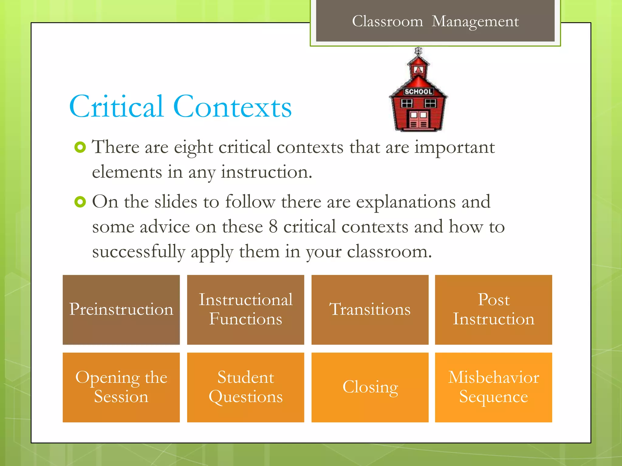 Classroom Management




Critical Contexts
 There are eight critical contexts that are important
  elements in any instruction.
 On the slides to follow there are explanations and
  some advice on these 8 critical contexts and how to
  successfully apply them in your classroom.

                 Instructional                     Post
Preinstruction                   Transitions
                  Functions                     Instruction


Opening the        Student                     Misbehavior
                                  Closing
 Session          Questions                     Sequence
 