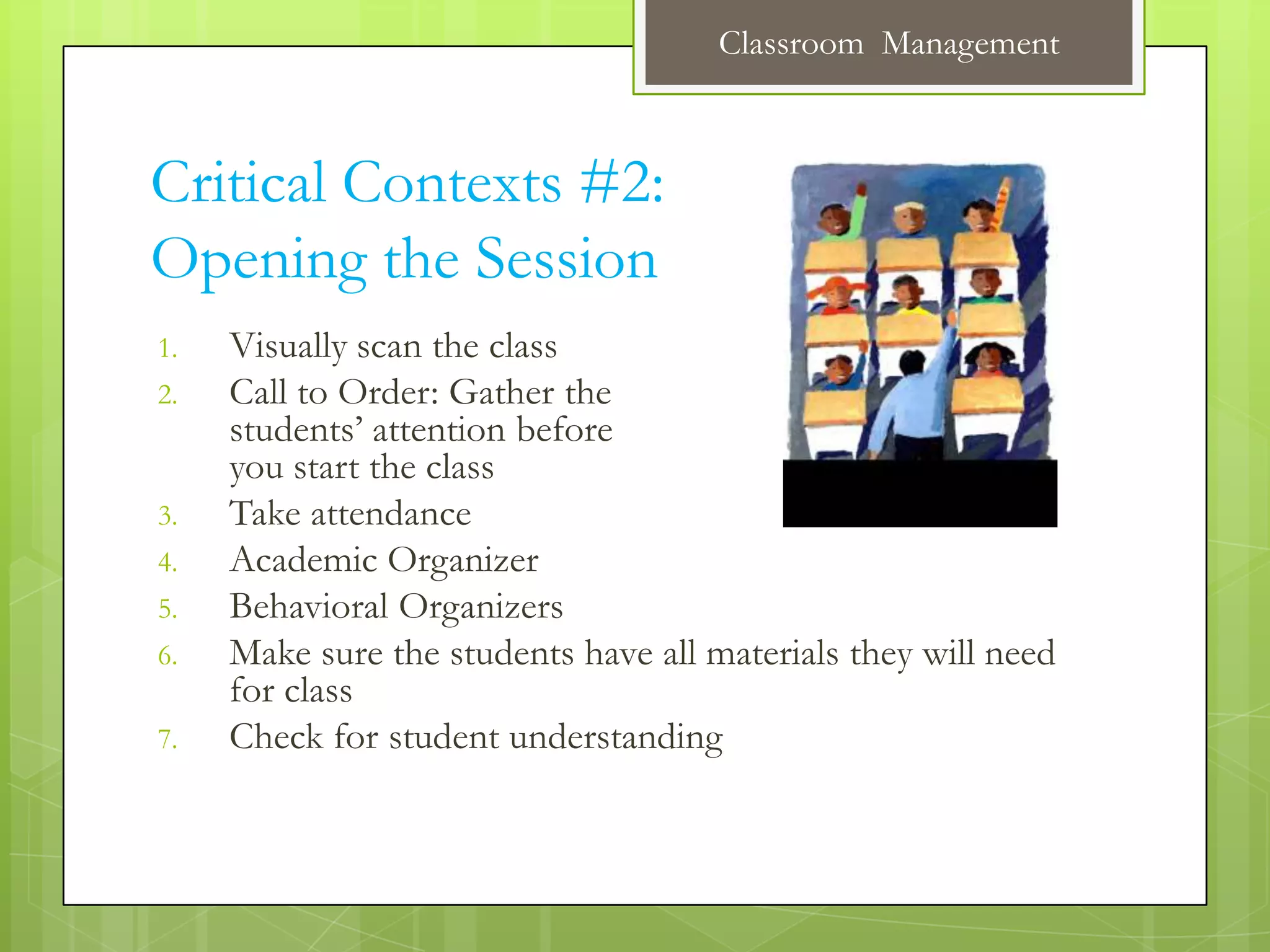 Classroom Management



Critical Contexts #2:
Opening the Session
1.   Visually scan the class
2.   Call to Order: Gather the
     students’ attention before
     you start the class
3.   Take attendance
4.   Academic Organizer
5.   Behavioral Organizers
6.   Make sure the students have all materials they will need
     for class
7.   Check for student understanding
 