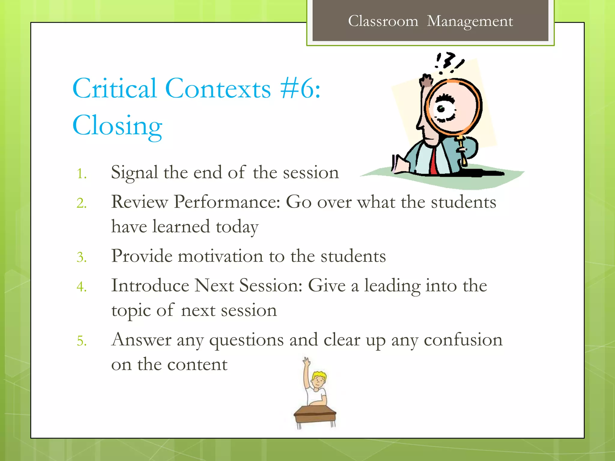Classroom Management



Critical Contexts #6:
Closing
1.   Signal the end of the session
2.   Review Performance: Go over what the students
     have learned today
3.   Provide motivation to the students
4.   Introduce Next Session: Give a leading into the
     topic of next session
5.   Answer any questions and clear up any confusion
     on the content
 
