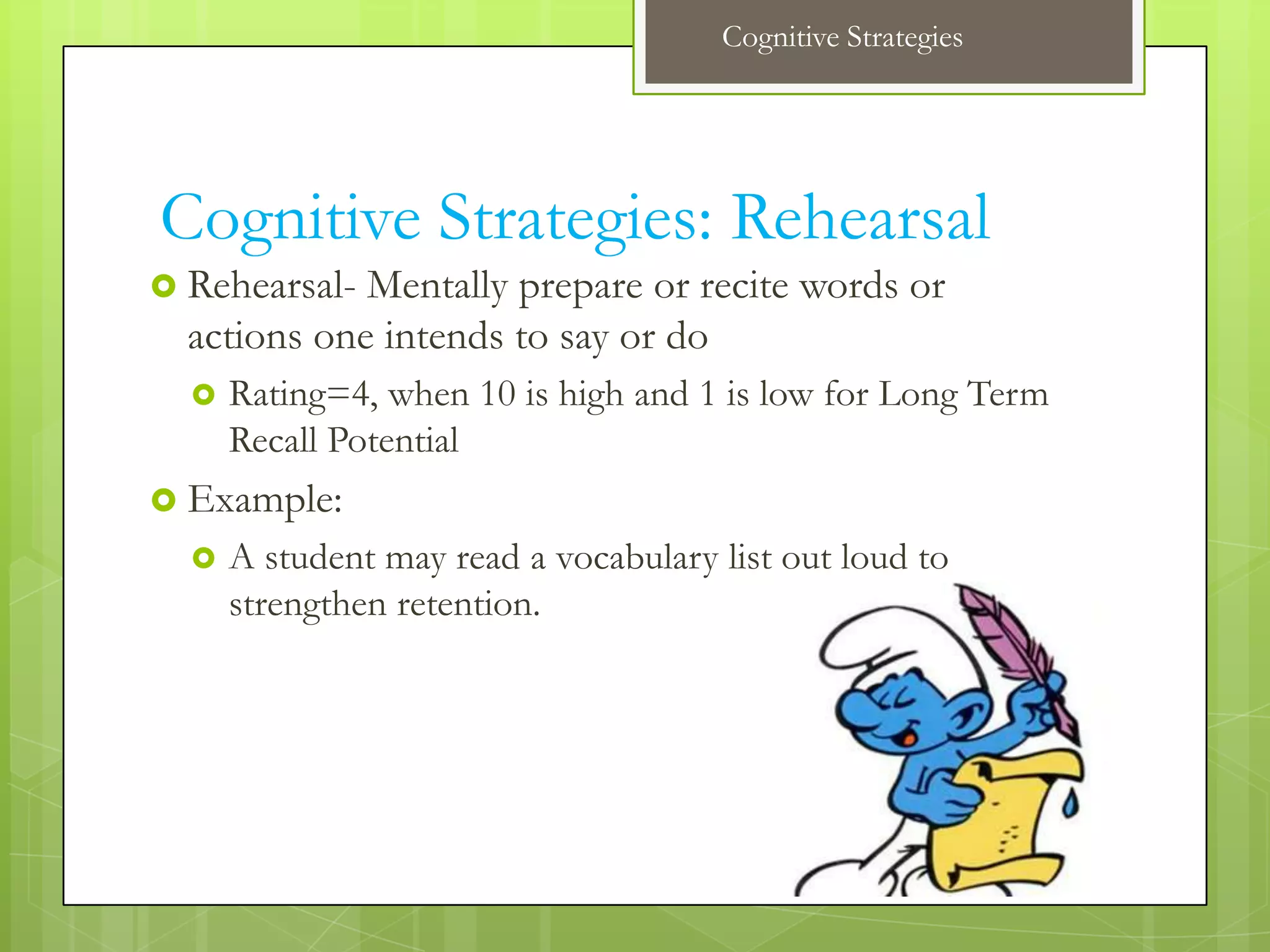 Cognitive Strategies




Cognitive Strategies: Rehearsal
 Rehearsal- Mentally prepare or recite words or
  actions one intends to say or do
     Rating=4, when 10 is high and 1 is low for Long Term
      Recall Potential
 Example:
     A student may read a vocabulary list out loud to
      strengthen retention.
 