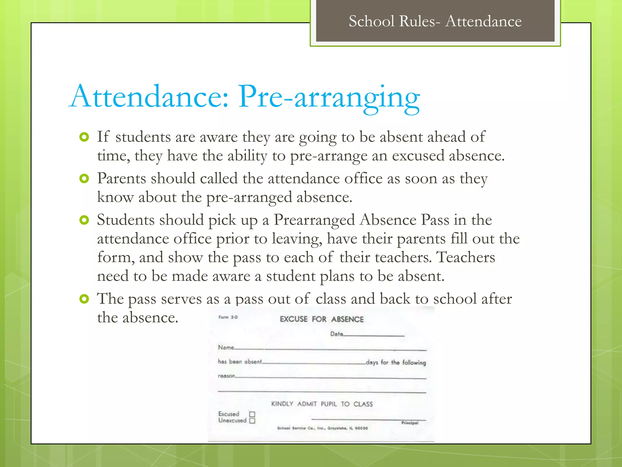 School Rules- Attendance



Attendance: Pre-arranging
   If students are aware they are going to be absent ahead of
    time, they have the ability to pre-arrange an excused absence.
   Parents should called the attendance office as soon as they
    know about the pre-arranged absence.
   Students should pick up a Prearranged Absence Pass in the
    attendance office prior to leaving, have their parents fill out the
    form, and show the pass to each of their teachers. Teachers
    need to be made aware a student plans to be absent.
   The pass serves as a pass out of class and back to school after
    the absence.
 