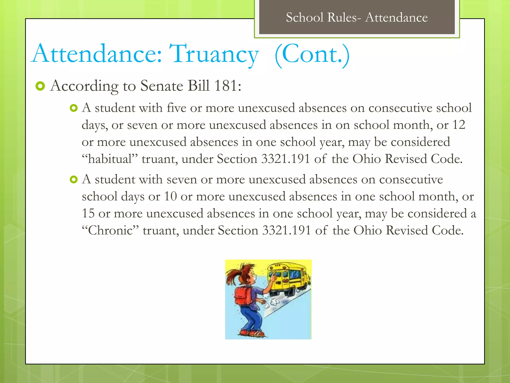 School Rules- Attendance

Attendance: Truancy (Cont.)
 According   to Senate Bill 181:
    A  student with five or more unexcused absences on consecutive school
      days, or seven or more unexcused absences in on school month, or 12
      or more unexcused absences in one school year, may be considered
      “habitual” truant, under Section 3321.191 of the Ohio Revised Code.
     A student with seven or more unexcused absences on consecutive
      school days or 10 or more unexcused absences in one school month, or
      15 or more unexcused absences in one school year, may be considered a
      “Chronic” truant, under Section 3321.191 of the Ohio Revised Code.
 