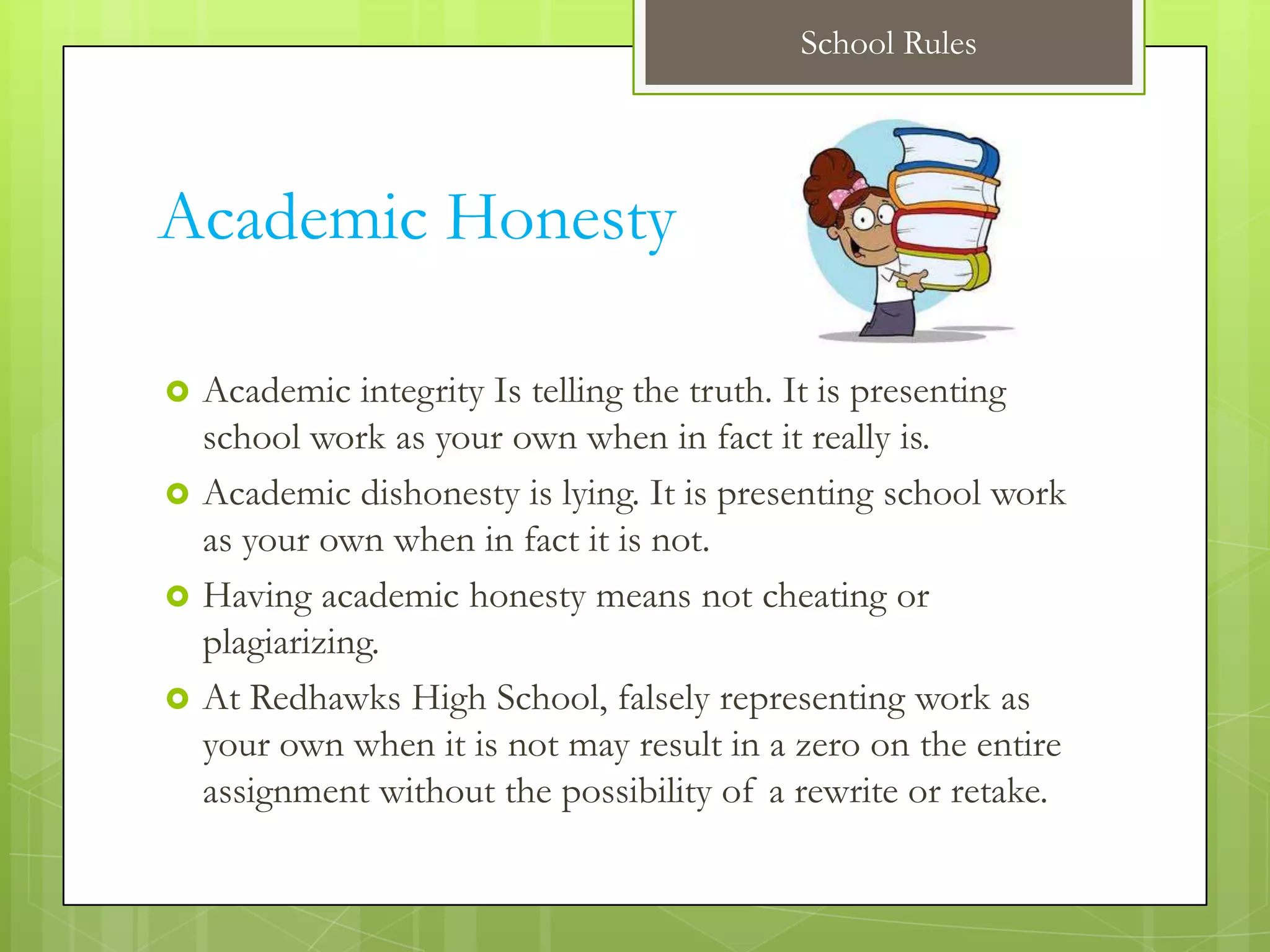 School Rules




Academic Honesty

   Academic integrity Is telling the truth. It is presenting
    school work as your own when in fact it really is.
   Academic dishonesty is lying. It is presenting school work
    as your own when in fact it is not.
   Having academic honesty means not cheating or
    plagiarizing.
   At Redhawks High School, falsely representing work as
    your own when it is not may result in a zero on the entire
    assignment without the possibility of a rewrite or retake.
 